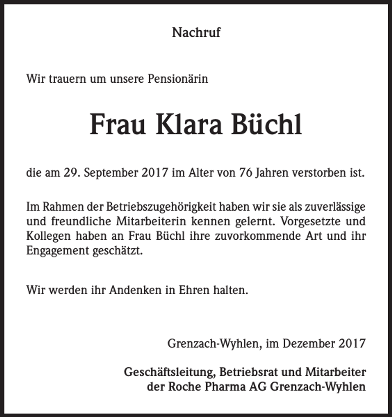 <p>Nachruf<br />Wir trauern um unsere Pensionärin</p><p>Frau Klara Büchl<br />die am 29. September 2017 im Alter von 76 Jahren verstorben ist.<br />Im Rahmen der Betriebszugehörigkeit haben wir sie als zuverlässige<br />und freundliche Mitarbeiterin kennen gelernt. Vorgesetzte und<br />Kollegen haben an Frau Büchl ihre zuvorkommende Art und ihr<br />Engagement geschätzt.<br />Wir werden ihr Andenken in Ehren halten.</p><p>Grenzach-Wyhlen, im Dezember 2017<br />Geschäftsleitung, Betriebsrat und Mitarbeiter<br />der Roche Pharma AG Grenzach-Wyhlen</p>