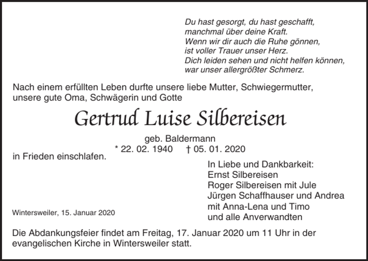 <p>Du hast gesorgt, du hast geschafft,<br />manchmal über deine Kraft.<br />Wenn wir dir auch die Ruhe gönnen,<br />ist voller Trauer unser Herz.<br />Dich leiden sehen und nicht helfen können,<br />war unser allergrößter Schmerz.</p><p>Nach einem erfüllten Leben durfte unsere liebe Mutter, Schwiegermutter,<br />unsere gute Oma, Schwägerin und Gotte</p><p>Gertrud Luise Silbereisen<br />in Frieden einschlafen.</p><p>geb. Baldermann<br />* 22. 02. 1940 † 05. 01. 2020</p><p>Wintersweiler, 15. Januar 2020</p><p>In Liebe und Dankbarkeit:<br />Ernst Silbereisen<br />Roger Silbereisen mit Jule<br />Jürgen Schaffhauser und Andrea<br />mit Anna-Lena und Timo<br />und alle Anverwandten</p><p>Die Abdankungsfeier findet am Freitag, 17. Januar 2020 um 11 Uhr in der<br />evangelischen Kirche in Wintersweiler statt.</p>