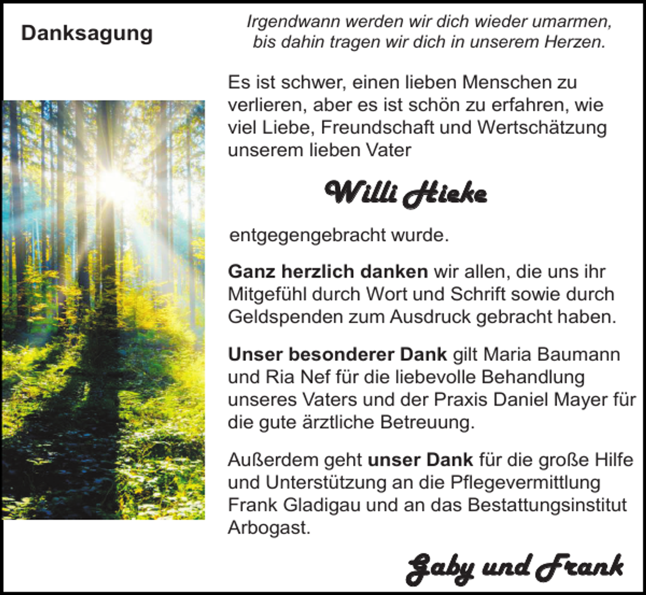 <p>Danksagung</p><p>Irgendwann werden wir dich wieder umarmen,<br />bis dahin tragen wir dich in unserem Herzen.</p><p>Es ist schwer, einen lieben Menschen zu<br />verlieren, aber es ist schön zu erfahren, wie<br />viel Liebe, Freundschaft und Wertschätzung<br />unserem lieben Vater</p><p>Willi Hieke<br />entgegengebracht wurde.<br />Ganz herzlich danken wir allen, die uns ihr<br />Mitgefühl durch Wort und Schrift sowie durch<br />Geldspenden zum Ausdruck gebracht haben.<br />Unser besonderer Dank gilt Maria Baumann<br />und Ria Nef für die liebevolle Behandlung<br />unseres Vaters und der Praxis Daniel Mayer für<br />die gute ärztliche Betreuung.</p><p>Außerdem geht unser Dank für die große Hilfe<br />und Unterstützung an die Pflegevermittlung<br />Frank Gladigau und an das Bestattungsinstitut<br />Arbogast.</p><p>Gaby und Frank</p>