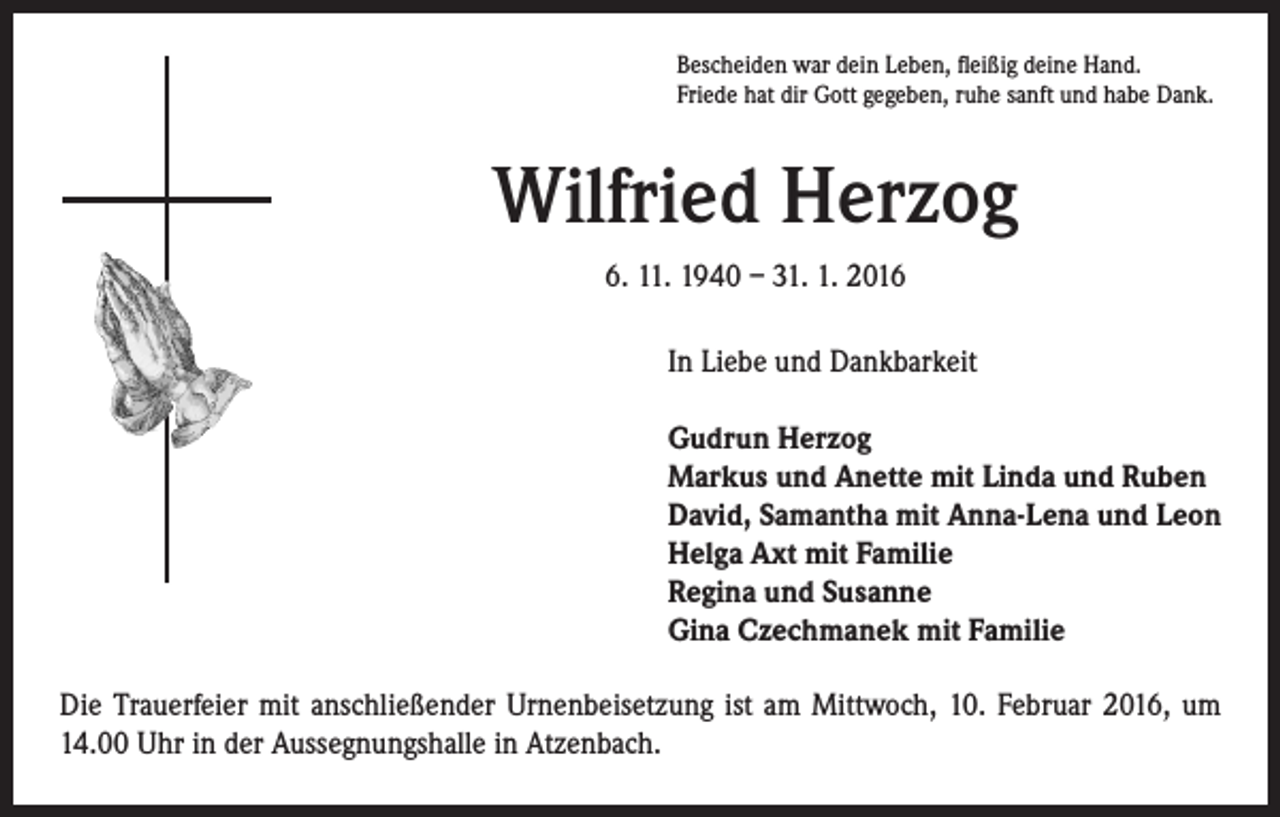 <p>Bescheiden war dein Leben, fleißig deine Hand.<br />Friede hat dir Gott gegeben, ruhe sanft und habe Dank.</p><p>Wilfried Herzog<br />6. 11. 1940 – 31. 1. 2016<br />In Liebe und Dankbarkeit<br />Gudrun Herzog<br />Markus und Anette mit Linda und Ruben<br />David, Samantha mit Anna-Lena und Leon<br />Helga Axt mit Familie<br />Regina und Susanne<br />Gina Czechmanek mit Familie</p><p>Die Trauerfeier mit anschließender Urnenbeisetzung ist am Mittwoch, 10. Februar 2016, um<br />14.00 Uhr in der Aussegnungshalle in Atzenbach.</p>
