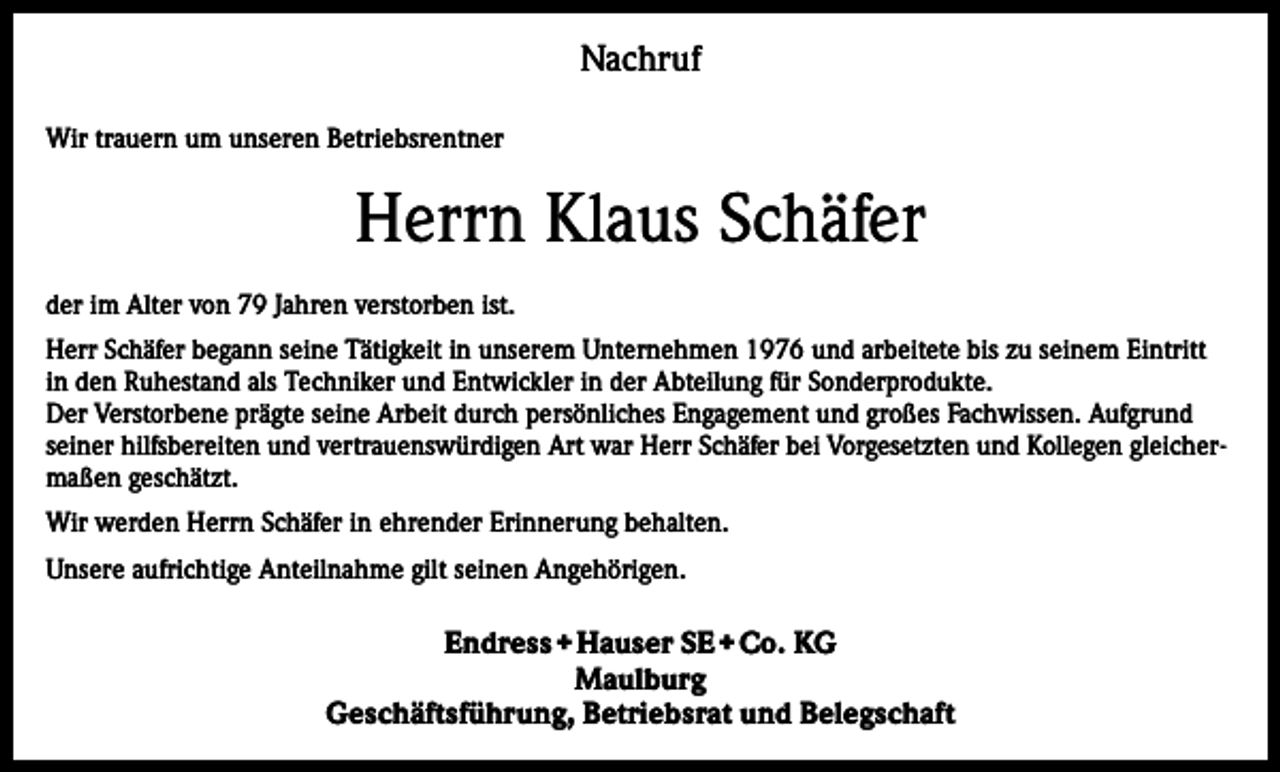 <p>Nachruf<br />Wir trauern um unseren Betriebsrentner</p><p>Herrn Klaus Schäfer<br />der im Alter von 79 Jahren verstorben ist.<br />Herr Schäfer begann seine Tätigkeit in unserem Unternehmen 1976 und arbeitete bis zu seinem Eintritt<br />in den Ruhestand als Techniker und Entwickler in der Abteilung für Sonderprodukte.<br />Der Verstorbene prägte seine Arbeit durch persönliches Engagement und großes Fachwissen. Aufgrund<br />seiner hilfsbereiten und vertrauenswürdigen Art war Herr Schäfer bei Vorgesetzten und Kollegen gleichermaßen geschätzt.<br />Wir werden Herrn Schäfer in ehrender Erinnerung behalten.<br />Unsere aufrichtige Anteilnahme gilt seinen Angehörigen.</p><p>Endress + Hauser SE + Co. KG<br />Maulburg<br />Geschäftsführung, Betriebsrat und Belegschaft</p>