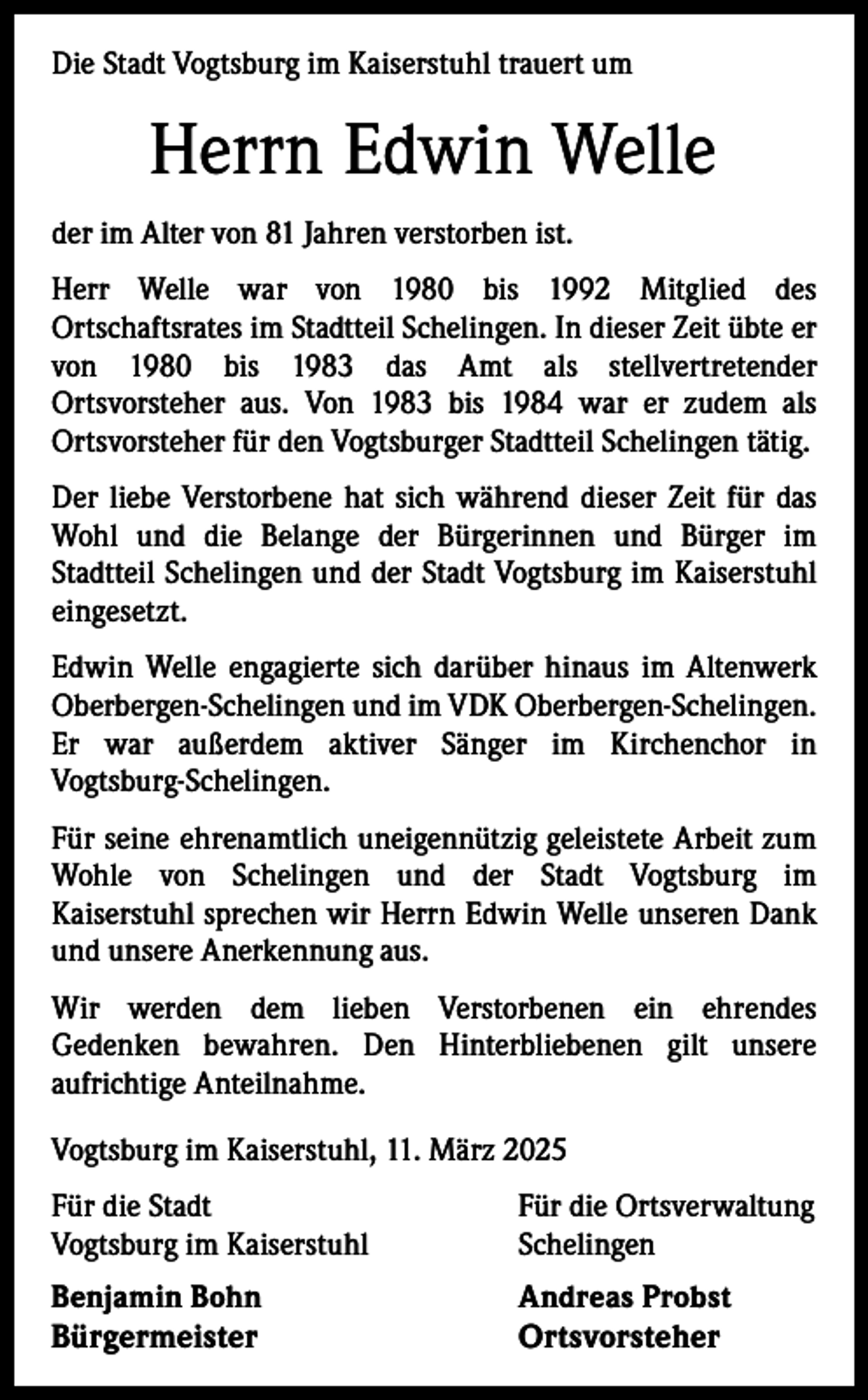 <p>Die Stadt Vogtsburg im Kaiserstuhl trauert um</p><p>Herrn Edwin Welle<br />der im Alter von 81 Jahren verstorben ist.<br />Herr Welle war von 1980 bis 1992 Mitglied des<br />Ortschaftsrates im Stadtteil Schelingen. In dieser Zeit übte er<br />von 1980 bis 1983 das Amt als stellvertretender<br />Ortsvorsteher aus. Von 1983 bis 1984 war er zudem als<br />Ortsvorsteher für den Vogtsburger Stadtteil Schelingen tätig.<br />Der liebe Verstorbene hat sich während dieser Zeit für das<br />Wohl und die Belange der Bürgerinnen und Bürger im<br />Stadtteil Schelingen und der Stadt Vogtsburg im Kaiserstuhl<br />eingesetzt.<br />Edwin Welle engagierte sich darüber hinaus im Altenwerk<br />Oberbergen-Schelingen und im VDK Oberbergen-Schelingen.<br />Er war außerdem aktiver Sänger im Kirchenchor in<br />Vogtsburg-Schelingen.<br />Für seine ehrenamtlich uneigennützig geleistete Arbeit zum<br />Wohle von Schelingen und der Stadt Vogtsburg im<br />Kaiserstuhl sprechen wir Herrn Edwin Welle unseren Dank<br />und unsere Anerkennung aus.<br />Wir werden dem lieben Verstorbenen ein ehrendes<br />Gedenken bewahren. Den Hinterbliebenen gilt unsere<br />aufrichtige Anteilnahme.<br />Vogtsburg im Kaiserstuhl, 11. März 2025<br />Für die Stadt<br />Vogtsburg im Kaiserstuhl</p><p>Für die Ortsverwaltung<br />Schelingen</p><p>Benjamin Bohn<br />Andreas Probst<br />Bürgermeister Ortsvorsteher</p>