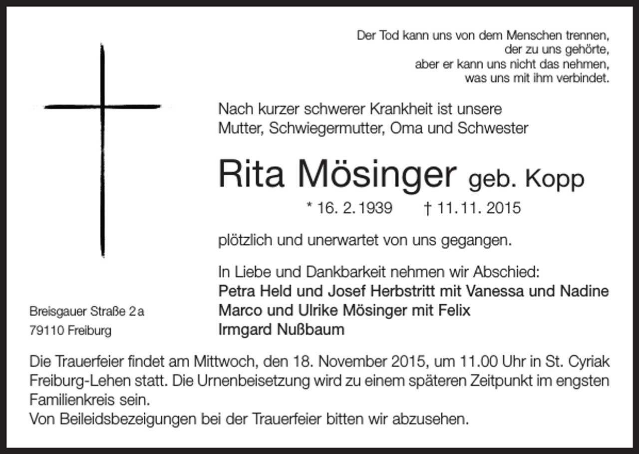 <p>Der Tod kann uns von dem Menschen trennen,<br />der zu uns gehörte,<br />aber er kann uns nicht das nehmen,<br />was uns mit ihm verbindet.</p><p>Nach kurzer schwerer Krankheit ist unsere<br />Mutter, Schwieger­mutter, Oma und Schwester</p><p>Rita Mösinger</p><p>geb. Kopp</p><p>* 16. 2. 1939 † 11. 11. 2015<br />plötzlich und unerwartet von uns gegangen.</p><p>Breisgauer Straße 2 a<br />79110 Freiburg</p><p>In Liebe und Dankbarkeit nehmen wir Abschied:<br />Petra Held und Josef Herbstritt mit Vanessa und Nadine<br />Marco und Ulrike Mösinger mit Felix<br />Irmgard Nußbaum</p><p>Die Trauerfeier findet am Mittwoch, den 18. November 2015, um 11.00 Uhr in St. Cyriak<br />Freiburg-Lehen statt. Die Urnenbeisetzung wird zu einem späteren ­Zeitpunkt im ­engsten<br />Familienkreis sein.<br />Von Beileidsbezeigungen bei der Trauerfeier bitten wir abzusehen.</p>