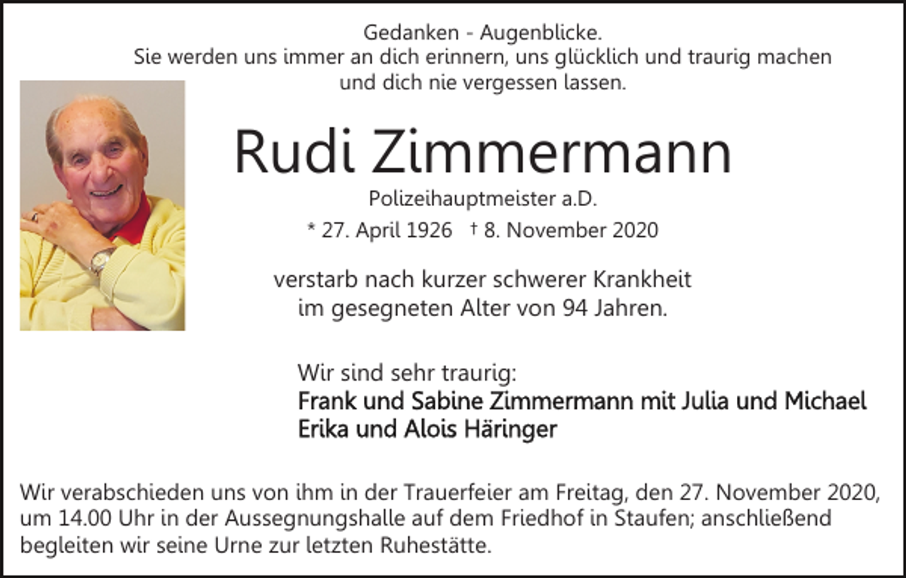 <p>Gedanken - Augenblicke.<br />Sie werden uns immer an dich erinnern, uns glücklich und traurig machen<br />und dich nie vergessen lassen.</p><p>Rudi Zimmermann<br />Polizeihauptmeister a.D.<br />* 27. April 1926 † 8. November 2020</p><p>verstarb nach kurzer schwerer Krankheit<br />im gesegneten Alter von 94 Jahren.<br />Wir sind sehr traurig:</p><p>Wir verabschieden uns von ihm in der Trauerfeier am Freitag, den 27. November 2020,<br />um 14.00 Uhr in der Aussegnungshalle auf dem Friedhof in Staufen; anschließend<br />begleiten wir seine Urne zur letzten Ruhestätte.</p>