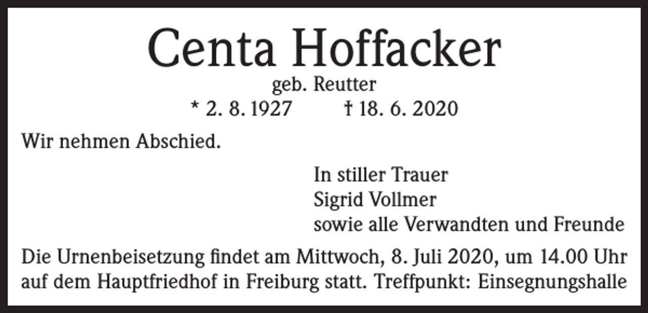 <p>Centa Hoffacker</p><p>geb. Reutter<br />* 2. 8. 1927<br />† 18. 6. 2020<br />Wir nehmen Abschied.<br />In stiller Trauer<br />Sigrid Vollmer<br />sowie alle Verwandten und Freunde<br />Die Urnenbeisetzung findet am Mittwoch, 8. Juli 2020, um 14.00 Uhr<br />auf dem Hauptfriedhof in Freiburg statt. Treffpunkt: Einsegnungshalle</p>