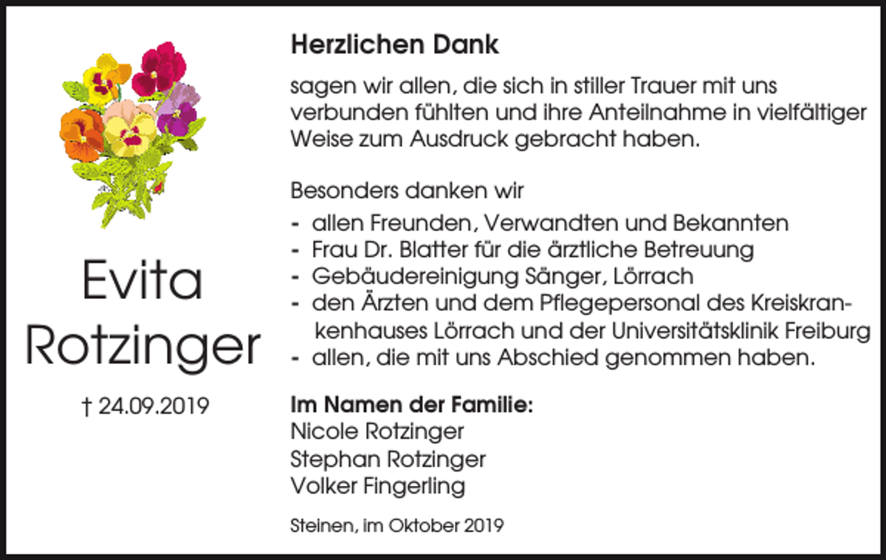 <p>Herzlichen Dank<br />sagen wir allen, die sich in stiller Trauer mit uns<br />verbunden fühlten und ihre Anteilnahme in vielfältiger<br />Weise zum Ausdruck gebracht haben.</p><p>Evita<br />Rotzinger<br />† 24.09.2019</p><p>Besonders danken wir<br />- allen Freunden, Verwandten und Bekannten<br />- Frau Dr. Blatter für die ärztliche Betreuung<br />- Gebäudereinigung Sänger, Lörrach<br />- den Ärzten und dem Pflegepersonal des Kreiskrankenhauses Lörrach und der Universitätsklinik Freiburg<br />- allen, die mit uns Abschied genommen haben.<br />Im Namen der Familie:<br />Nicole Rotzinger<br />Stephan Rotzinger<br />Volker Fingerling<br />Steinen, im Oktober 2019</p>
