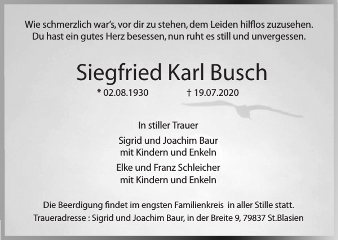 <p>Wie schmerzlich war‘s, vor dir zu stehen, dem Leiden hilflos zuzusehen.<br />Du hast ein gutes Herz besessen, nun ruht es still und unvergessen.</p><p>Siegfried Karl Busch<br />* 02.08.1930</p><p>† 19.07.2020</p><p>In stiller Trauer<br />Sigrid und Joachim Baur<br />mit Kindern und Enkeln<br />Elke und Franz Schleicher<br />mit Kindern und Enkeln<br />Die Beerdigung findet im engsten Familienkreis in aller Stille statt.<br />Traueradresse : Sigrid und Joachim Baur, in der Breite 9, 79837 St.Blasien</p>