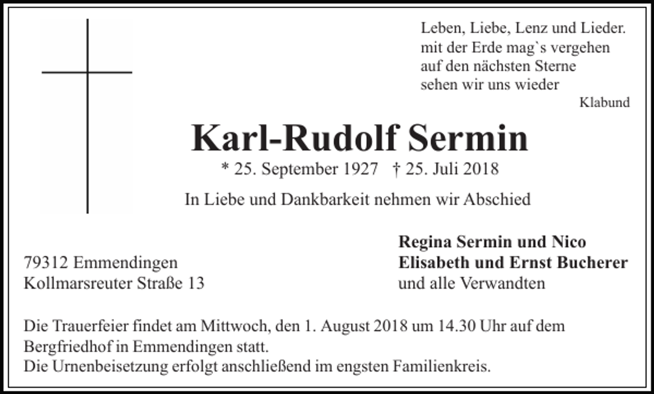 <p>Leben, Liebe, Lenz und Lieder.<br />mit der Erde mag`s vergehen<br />auf den nächsten Sterne<br />sehen wir uns wieder<br />Klabund</p><p>Karl-Rudolf Sermin<br />* 25. September 1927 † 25. Juli 2018</p><p>In Liebe und Dankbarkeit nehmen wir Abschied<br />79312 Emmendingen<br />Kollmarsreuter Straße 13</p><p>Regina Sermin und Nico<br />Elisabeth und Ernst Bucherer<br />und alle Verwandten</p><p>Die Trauerfeier findet am Mittwoch, den 1. August 2018 um 14.30 Uhr auf dem<br />Bergfriedhof in Emmendingen statt.<br />Die Urnenbeisetzung erfolgt anschließend im engsten Familienkreis.</p>