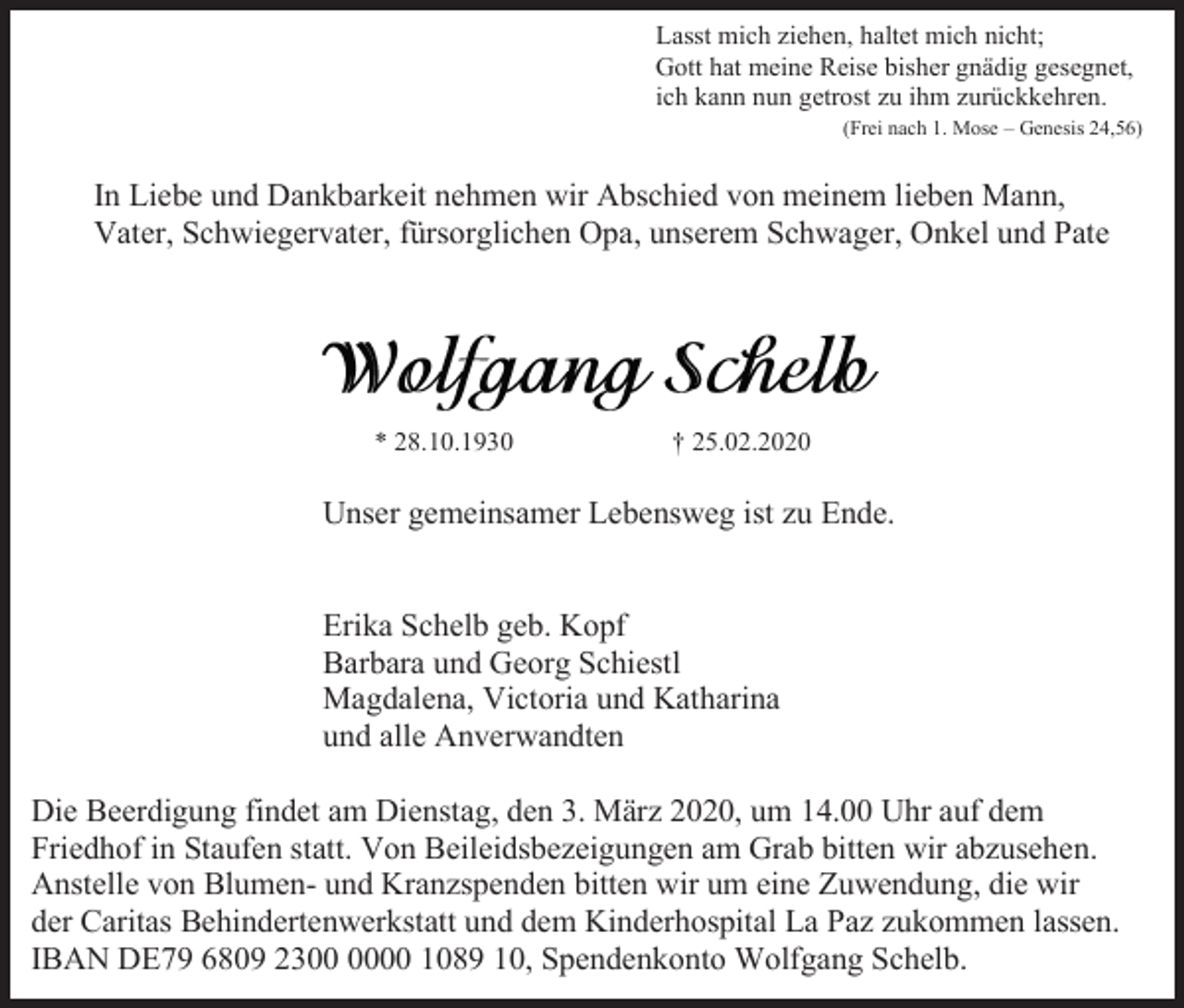 <p>Lasst mich ziehen, haltet mich nicht;<br />Gott hat meine Reise bisher gnädig gesegnet,<br />ich kann nun getrost zu ihm zurückkehren.<br />(Frei nach 1. Mose – Genesis 24,56)</p><p>In Liebe und Dankbarkeit nehmen wir Abschied von meinem lieben Mann,<br />Vater, Schwiegervater, fürsorglichen Opa, unserem Schwager, Onkel und Pate</p><p>* 28.10.1930</p><p>† 25.02.2020</p><p>Unser gemeinsamer Lebensweg ist zu Ende.</p><p>Erika Schelb geb. Kopf<br />Barbara und Georg Schiestl<br />Magdalena, Victoria und Katharina<br />und alle Anverwandten<br />Die Beerdigung findet am Dienstag, den 3. März 2020, um 14.00 Uhr auf dem<br />Friedhof in Staufen statt. Von Beileidsbezeigungen am Grab bitten wir abzusehen.<br />Anstelle von Blumen- und Kranzspenden bitten wir um eine Zuwendung, die wir<br />der Caritas Behindertenwerkstatt und dem Kinderhospital La Paz zukommen lassen.<br />IBAN DE79 6809 2300 1089 10, Spendenkonto Wolfgang Schelb.</p>