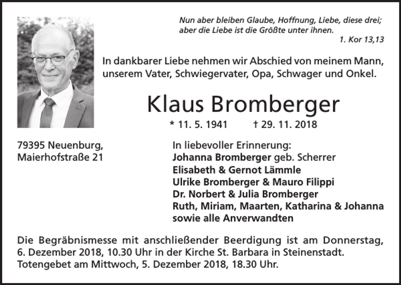 <p>Nun aber bleiben Glaube, Hoffnung, Liebe, diese drei;<br />aber die Liebe ist die Größte unter ihnen.</p><p>1. Kor 13,13</p><p>In dankbarer Liebe nehmen wir Abschied von meinem Mann,<br />unserem Vater, Schwiegervater, Opa, Schwager und Onkel.</p><p>Klaus Bromberger<br />* 11. 5. 1941</p><p>† 29. 11. 2018</p><p>79395 Neuenburg,<br />In liebevoller Erinnerung:<br />Maierhofstraße 21 Johanna Bromberger geb. Scherrer<br />Elisabeth &amp; Gernot Lämmle<br />Ulrike Bromberger &amp; Mauro Filippi<br />Dr. Norbert &amp; Julia Bromberger<br />Ruth, Miriam, Maarten, Katharina &amp; Johanna<br />sowie alle Anverwandten<br />Die Begräbnismesse mit anschließender Beerdigung ist am Donnerstag,<br />6. Dezember 2018, 10.30 Uhr in der Kirche St. Barbara in Steinenstadt.<br />Totengebet am Mittwoch, 5. Dezember 2018, 18.30 Uhr.</p>