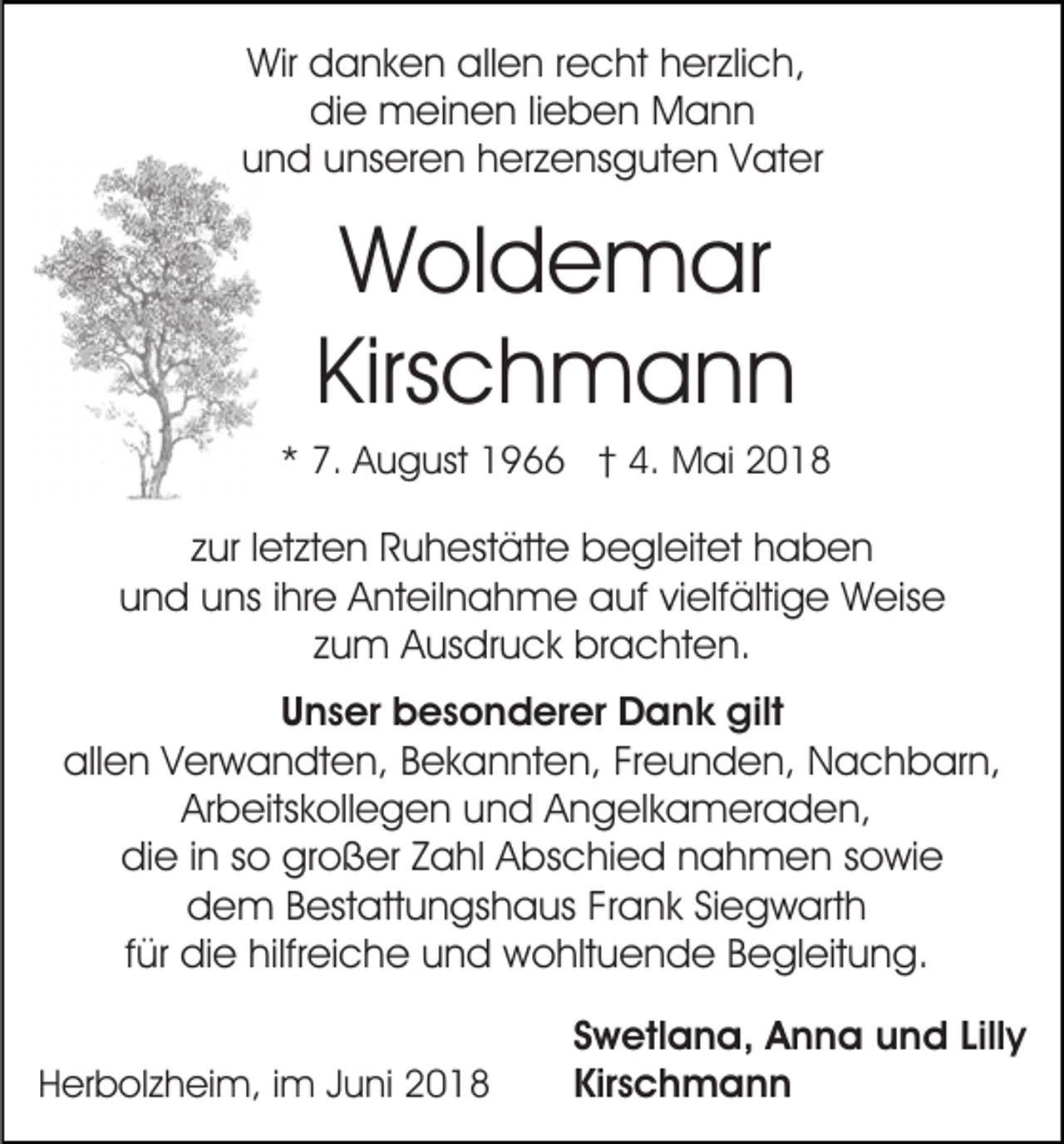 <p>Wir<br />a n k e n allallen<br />e n r recht<br />e c ht herzlich,<br />h er zli c h,<br />Wir ddanken<br />die<br />di e meinen<br />m ei n e n lilieben<br />e b e n Mann<br />Man n<br />und<br />u n d uunseren<br />ns er e n hherzensguten<br />er z e ns g u t e n Vater<br />V at er</p><p>WWoldemar<br />ol d e m ar<br />Kirs c h m a n n<br />Kirschmann</p><p>** 7.<br />7. August<br />A u g ust 1966<br />1 9 †† 4.<br />4. MMai<br />ai 22</p><p>zzur<br />ur lletzten<br />et zt e n Ruhestätte<br />R u h est ätt e begleitet<br />b e gl eit et hhaben<br />aben<br />und<br />u n d uuns<br />ns i ihre<br />hr e Anteilnahme<br />A nt eil n a h m e auf<br />a uf vivielfältige<br />elf älti g e Weise<br />W eis e<br />zzum<br />u m Ausdruck<br />A us dr u c k brachten.<br />br a c ht e n.<br />UUnser<br />n s er besonderer<br />b e s o n d er er Dank<br />D a n k gilt<br />gilt<br />all<br />e n VVerwandten,<br />er w a n dt e n, BBekannten,<br />e k a n nt e n, FrFreunden,<br />e u n d e n, Nachbarn,<br />N a c h b ar n,<br />allen<br />Ar b eits k oll e g e n uund<br />n d AAngelkameraden,<br />n g el k a m er a d e n,<br />Arbeitskollegen<br />didie<br />e i in<br />n sso<br />o gr<br />o ß er ZZahl<br />a hl AAbschied<br />b s c hi e d nahmen<br />n a h m e n ssowie<br />o wi e<br />großer<br />ddem<br />e m BBestattungshaus<br />est att u n gs h a us FFrank<br />r a n k Siegwarth<br />Si e g w art h<br />ffür<br />ür die<br />di e hilfreiche<br />hilfr ei c h e und<br />u n d wohltuende<br />wo hlt u e n d e BBegleitung.<br />e gl eit u n g.<br />HHerbolzheim,<br />er b ol z h ei m, i im<br />m JJuni<br />u ni 22</p><p>S w etl a n a, Anna<br />Swetlana,<br />A n n a und<br />u n d LLilly<br />ill y<br />Kirschmann<br />Kir<br />sch mann</p>