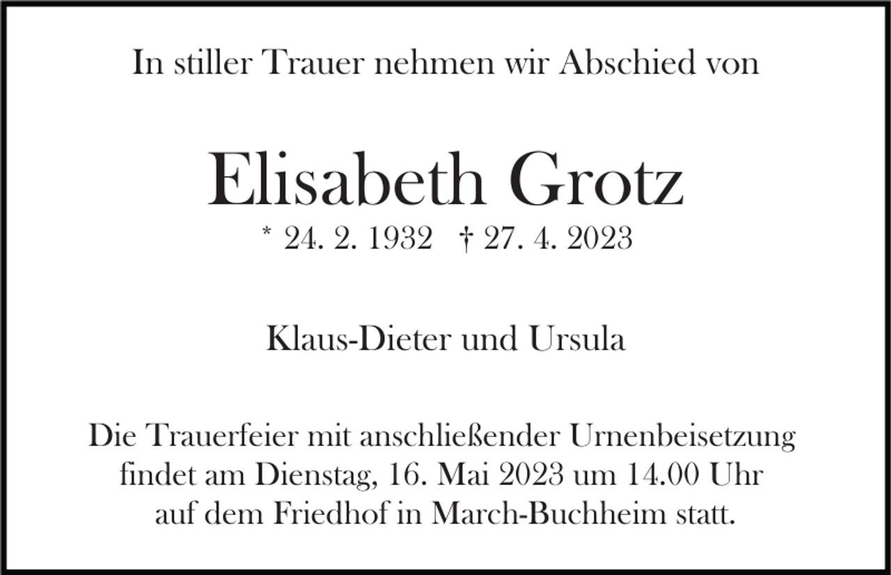 <p>In stiller Trauer nehmen wir Abschied von</p><p>Elisabeth Grotz<br />* 24. 2. 1932 † 27. 4. 2023</p><p>Klaus-Dieter und Ursula<br />Die Trauerfeier mit anschließender Urnenbeisetzung<br />findet am Dienstag, 16. Mai 2023 um 14.00 Uhr<br />auf dem Friedhof in March-Buchheim statt.</p>