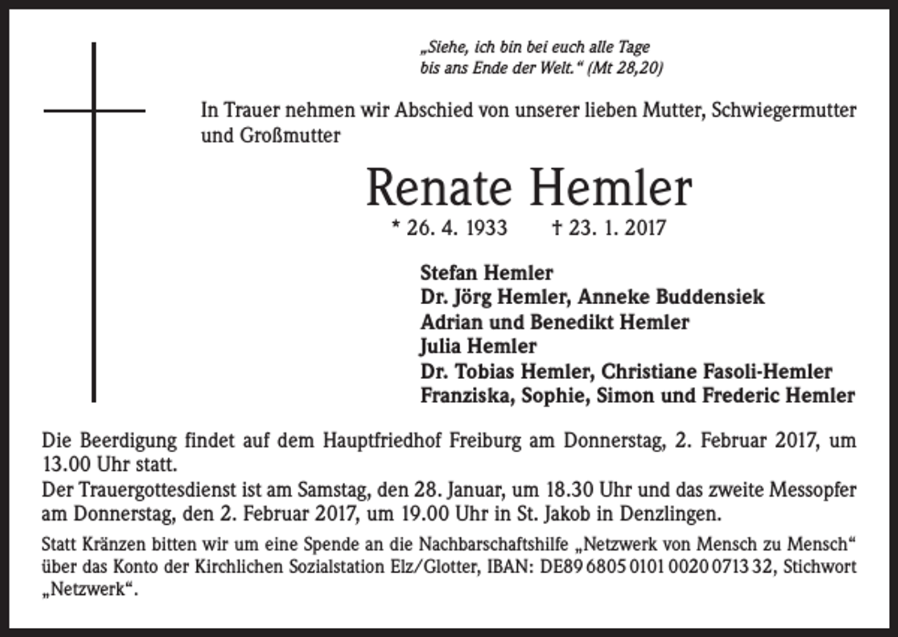 <p>„Siehe, ich bin bei euch alle Tage<br />bis ans Ende der Welt.“ (Mt 28,20)</p><p>In Trauer nehmen wir Abschied von unserer lieben Mutter, Schwiegermutter<br />und Großmutter</p><p>Renate Hemler<br />* 26. 4. 1933 † 23. 1. 2017</p><p>Stefan Hemler<br />Dr. Jörg Hemler, Anneke Buddensiek<br />Adrian und Benedikt Hemler<br />Julia Hemler<br />Dr. Tobias Hemler, Christiane Fasoli-Hemler<br />Franziska, Sophie, Simon und Frederic Hemler<br />Die Beerdigung findet auf dem Hauptfriedhof Freiburg am Donnerstag, 2. Februar 2017, um<br />13.00 Uhr statt.<br />Der Trauergottesdienst ist am Samstag, den 28. Januar, um 18.30 Uhr und das zweite Messopfer<br />am Donnerstag, den 2. Februar 2017, um 19.00 Uhr in St. Jakob in Denzlingen.<br />Statt Kränzen bitten wir um eine Spende an die Nachbarschaftshilfe „Netzwerk von Mensch zu Mensch“<br />über das Konto der Kirchlichen Sozialstation Elz/Glotter, IBAN: DE89 6805 0101 002712, Stichwort<br />„Netzwerk“.</p>
