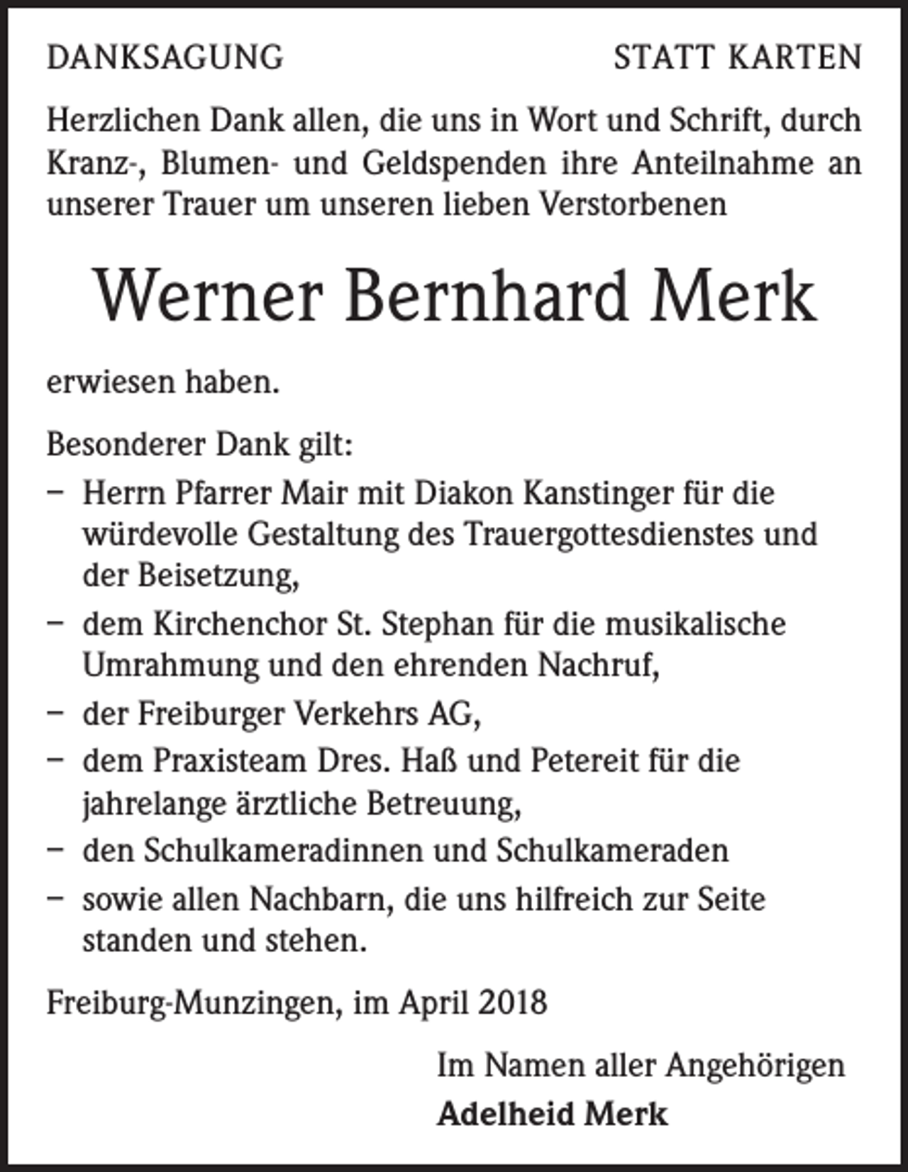 <p>DANKSAGUNG</p><p>STATT KARTEN</p><p>Herzlichen Dank allen, die uns in Wort und Schrift, durch<br />Kranz-, Blumen- und Geldspenden ihre Anteilnahme an<br />unserer Trauer um unseren lieben Verstorbenen</p><p>Werner Bernhard Merk<br />erwiesen haben.<br />Besonderer Dank gilt:<br />– Herrn Pfarrer Mair mit Diakon Kanstinger für die<br />würdevolle Gestaltung des Trauergottesdienstes und<br />der Beisetzung,<br />– dem Kirchenchor St. Stephan für die musikalische<br />Umrahmung und den ehrenden Nachruf,<br />– der Freiburger Verkehrs AG,<br />– dem Praxisteam Dres. Haß und Petereit für die<br />jahrelange ärztliche Betreuung,<br />– den Schulkameradinnen und Schulkameraden<br />– sowie allen Nachbarn, die uns hilfreich zur Seite<br />standen und stehen.<br />Freiburg-Munzingen, im April 2018<br />Im Namen aller Angehörigen<br />Adelheid Merk</p>