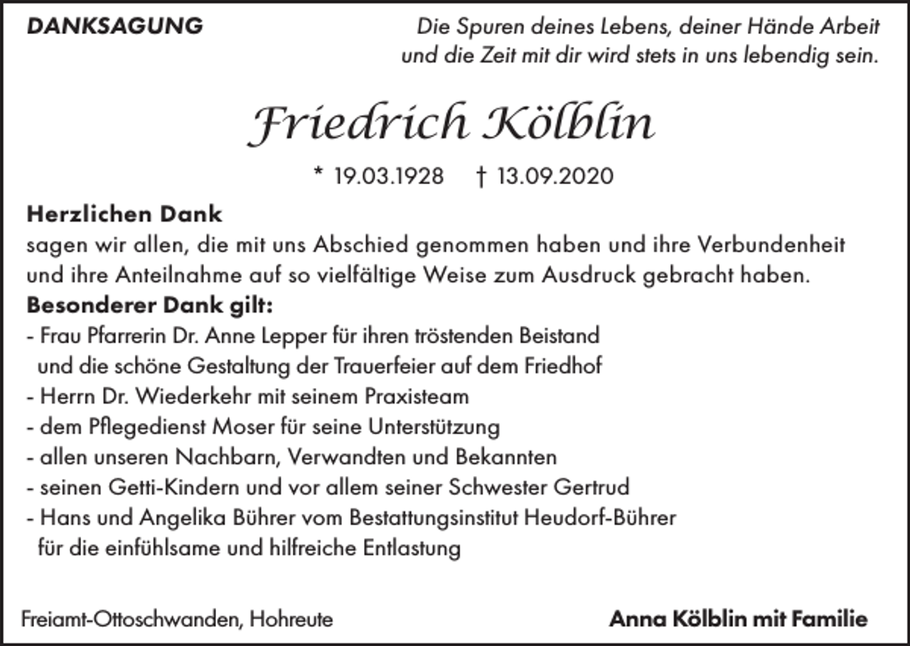 <p>DANKSAGUNG</p><p>Die Spuren deines Lebens, deiner Hände Arbeit<br />und die Zeit mit dir wird stets in uns lebendig sein.</p><p>Friedrich Kölblin<br />* 19.03.1928</p><p>† 13.09.2020</p><p>Herzlichen Dank<br />sagen wir allen, die mit uns Abschied genommen haben und ihre Verbundenheit<br />und ihre Anteilnahme auf so vielfältige Weise zum Ausdruck gebracht haben.<br />Besonderer Dank gilt:<br />- Frau Pfarrerin Dr. Anne Lepper für ihren tröstenden Beistand<br />und die schöne Gestaltung der Trauerfeier auf dem Friedhof<br />- Herrn Dr. Wiederkehr mit seinem Praxisteam<br />- dem Pflegedienst Moser für seine Unterstützung<br />- allen unseren Nachbarn, Verwandten und Bekannten<br />- seinen Getti-Kindern und vor allem seiner Schwester Gertrud<br />- Hans und Angelika Bührer vom Bestattungsinstitut Heudorf-Bührer<br />für die einfühlsame und hilfreiche Entlastung<br />Freiamt-Ottoschwanden, Hohreute</p><p>Anna Kölblin mit Familie</p>
