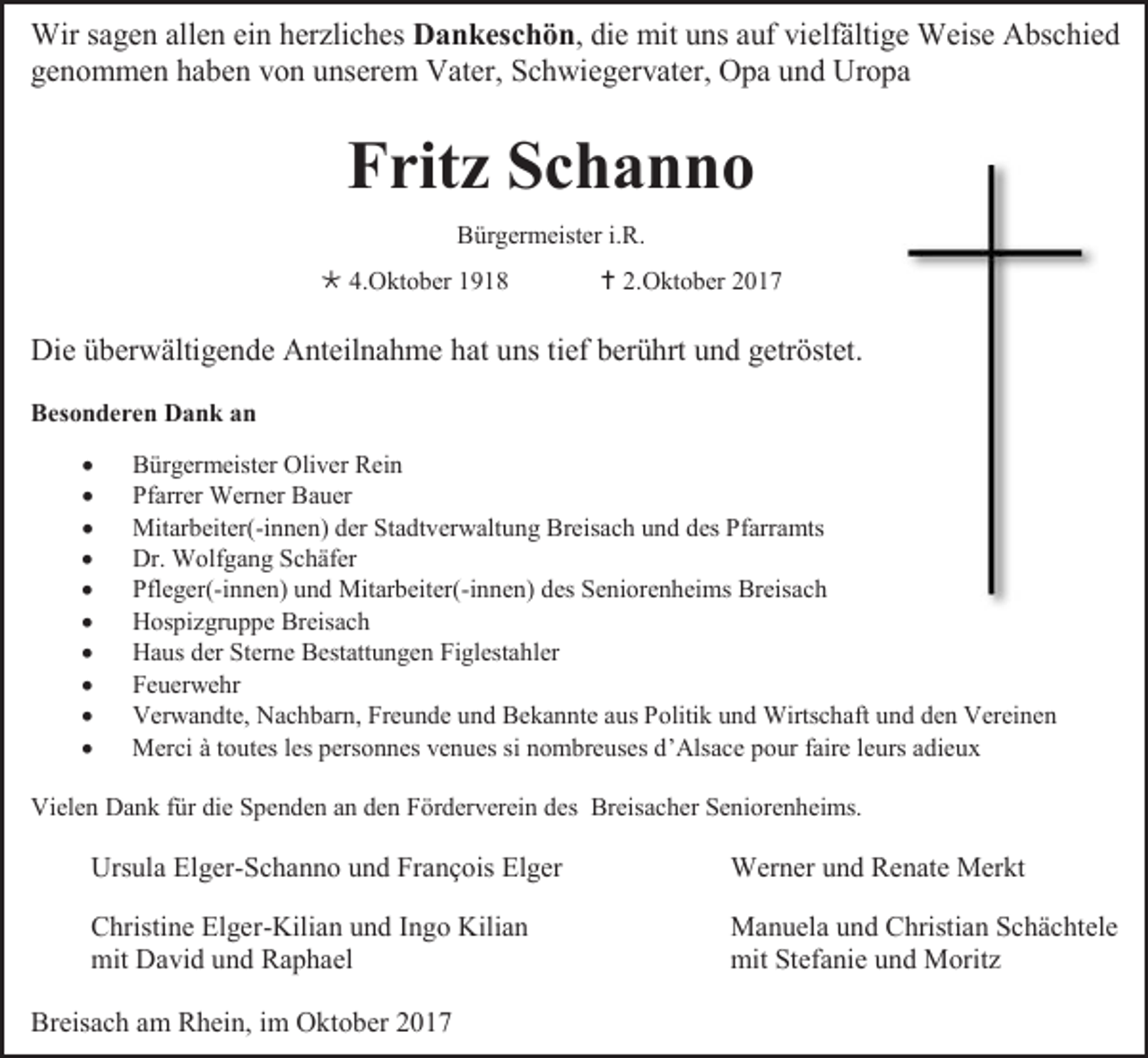 <p>Wir sagen allen ein herzliches Dankeschön, die mit uns auf vielfältige Weise Abschied<br />genommen haben von unserem Vater, Schwiegervater, Opa und Uropa</p><p>Fritz Schanno<br />Bürgermeister i.R.<br /> 4.Oktober 1918</p><p> 2.Oktober 2017</p><p>Die überwältigende Anteilnahme hat uns tief berührt und getröstet.<br />Besonderen Dank an<br /><br /><br /><br /><br /><br /><br /><br /><br /><br /></p><p>Bürgermeister Oliver Rein<br />Pfarrer Werner Bauer<br />Mitarbeiter(-innen) der Stadtverwaltung Breisach und des Pfarramts<br />Dr. Wolfgang Schäfer<br />Pfleger(-innen) und Mitarbeiter(-innen) des Seniorenheims Breisach<br />Hospizgruppe Breisach<br />Haus der Sterne Bestattungen Figlestahler<br />Feuerwehr<br />Verwandte, Nachbarn, Freunde und Bekannte aus Politik und Wirtschaft und den Vereinen<br />Merci à toutes les personnes venues si nombreuses d’Alsace pour faire leurs adieux</p><p>Vielen Dank für die Spenden an den Förderverein des Breisacher Seniorenheims.</p><p>Ursula Elger-Schanno und François Elger</p><p>Werner und Renate Merkt</p><p>Christine Elger-Kilian und Ingo Kilian<br />mit David und Raphael</p><p>Manuela und Christian Schächtele<br />mit Stefanie und Moritz</p><p>Breisach am Rhein, im Oktober 2017</p>