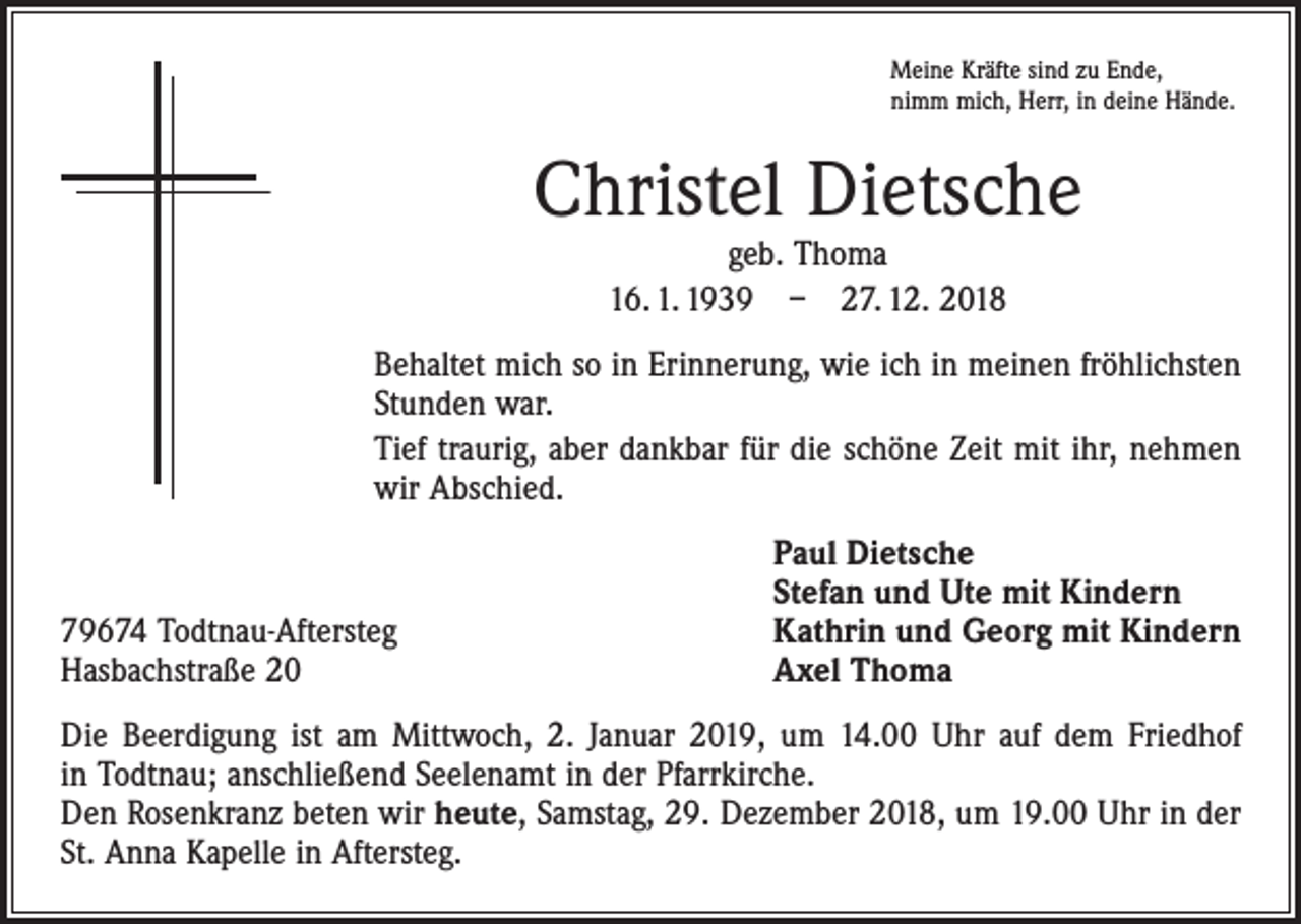 <p>Meine Kräfte sind zu Ende,<br />nimm mich, Herr, in deine Hände.</p><p>Christel Dietsche<br />geb. Thoma<br />16. 1. 1939 – 27. 12. 2018</p><p>Behaltet mich so in Erinnerung, wie ich in meinen fröhlichsten<br />Stunden war.<br />Tief traurig, aber dankbar für die schöne Zeit mit ihr, nehmen<br />wir Abschied.</p><p>79674 Todtnau-Aftersteg<br />Hasbachstraße 20</p><p>Paul Dietsche<br />Stefan und Ute mit Kindern<br />Kathrin und Georg mit Kindern<br />Axel Thoma</p><p>Die Beerdigung ist am Mittwoch, 2. Januar 2019, um 14.00 Uhr auf dem Friedhof<br />in Todtnau; anschließend Seelenamt in der Pfarrkirche.<br />Den Rosenkranz beten wir heute, Samstag, 29. Dezember 2018, um 19.00 Uhr in der<br />St. Anna Kapelle in Aftersteg.</p>
