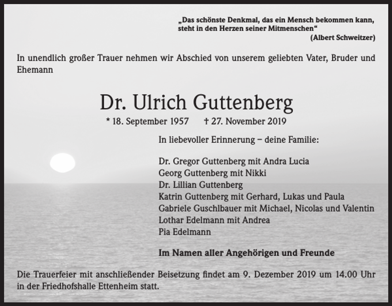 <p>„Das schönste Denkmal, das ein Mensch bekommen kann,<br />steht in den Herzen seiner Mitmenschen“</p><p>(Albert Schweitzer)</p><p>In unendlich großer Trauer nehmen wir Abschied von unserem geliebten Vater, Bruder und<br />Ehemann</p><p>Dr. Ulrich Guttenberg<br />* 18. September 1957</p><p>† 27. November 2019</p><p>In liebevoller Erinnerung – deine Familie:<br />Dr. Gregor Guttenberg mit Andra Lucia<br />Georg Guttenberg mit Nikki<br />Dr. Lillian Guttenberg<br />Katrin Guttenberg mit Gerhard, Lukas und Paula<br />Gabriele Guschlbauer mit Michael, Nicolas und Valentin<br />Lothar Edelmann mit Andrea<br />Pia Edelmann<br />Im Namen aller Angehörigen und Freunde<br />Die Trauerfeier mit anschließender Beisetzung findet am 9. Dezember 2019 um 14.00 Uhr<br />in der Friedhofshalle Ettenheim statt.</p>
