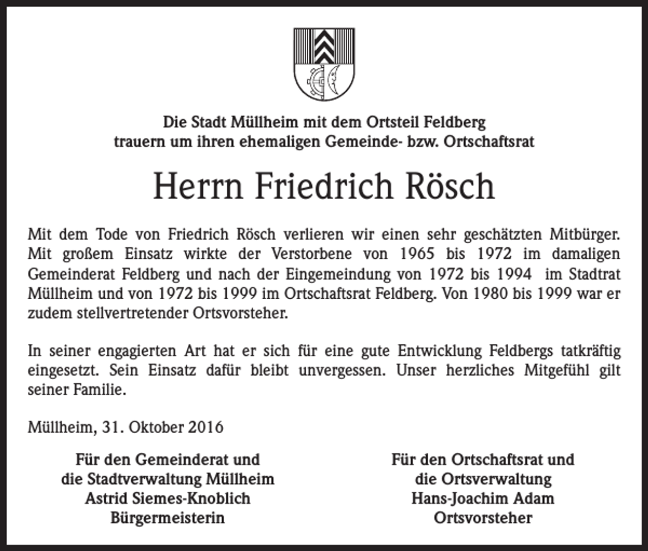 <p>Die Stadt Müllheim mit dem Ortsteil Feldberg<br />trauern um ihren ehemaligen Gemeinde- bzw. Ortschaftsrat</p><p>Herrn Friedrich Rösch<br />Mit dem Tode von Friedrich Rösch verlieren wir einen sehr geschätzten Mitbürger.<br />Mit großem Einsatz wirkte der Verstorbene von 1965 bis 1972 im damaligen<br />Gemeinderat Feldberg und nach der Eingemeindung von 1972 bis 1994 im Stadtrat<br />Müllheim und von 1972 bis 1999 im Ortschaftsrat Feldberg. Von 1980 bis 1999 war er<br />zudem stellvertretender Ortsvorsteher.<br />In seiner engagierten Art hat er sich für eine gute Entwicklung Feldbergs tatkräftig<br />eingesetzt. Sein Einsatz dafür bleibt unvergessen. Unser herzliches Mitgefühl gilt<br />seiner Familie.<br />Müllheim, 31. Oktober 2016<br />Für den Gemeinderat und<br />die Stadtverwaltung Müllheim<br />Astrid Siemes-Knoblich<br />Bürgermeisterin</p><p>Für den Ortschaftsrat und<br />die Ortsverwaltung<br />Hans-Joachim Adam<br />Ortsvorsteher</p>