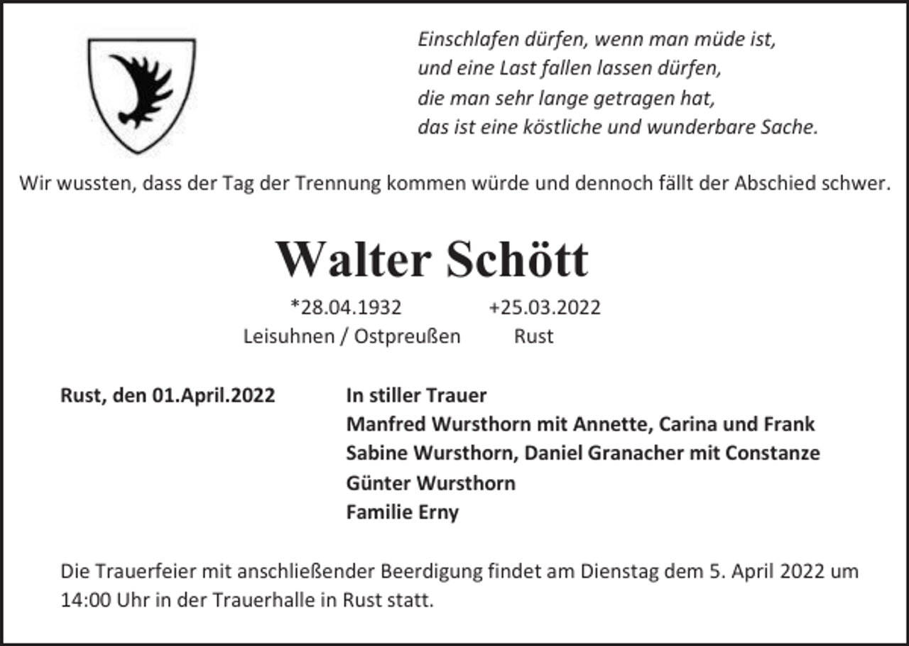 <p>Einschlafen dürfen, wenn man müde ist,<br />und eine Last fallen lassen dürfen,<br />die man sehr lange getragen hat,<br />das ist eine köstliche und wunderbare Sache.<br />Wir wussten, dass der Tag der Trennung kommen würde und dennoch fällt der Abschied schwer.</p><p>Walter Schött<br />*28.04.1932<br />Leisuhnen / Ostpreußen<br />Rust, den 01.April.2022</p><p>+25.03.2022<br />Rust</p><p>In stiller Trauer<br />Manfred Wursthorn mit Annette, Carina und Frank<br />Sabine Wursthorn, Daniel Granacher mit Constanze<br />Günter Wursthorn<br />Familie Erny</p><p>Die Trauerfeier mit anschließender Beerdigung findet am Dienstag dem 5. April 2022 um<br />14:00 Uhr in der Trauerhalle in Rust statt.</p>