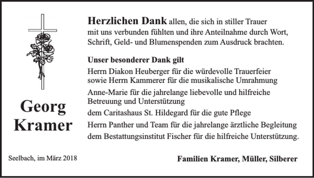 <p>HHerzlichen<br />e r zli c h e n DDank<br />a n k allen,<br />all e n, die<br />di e si<br />sich<br />c h iinn still<br />stiller<br />er Trauer<br />T r a u er</p><p>mit<br />ihre<br />mit uuns<br />ns vverbunden<br />er b u n d e n f fühlten<br />ü hlt e n uund<br />n d i hr<br />e Anteilnahme<br />A nt eil n a h m e ddurch<br />ur c h Wort,<br />W ort,<br />S c hrift, GeldG el d- uund<br />n d Blumenspenden<br />Bl u m e ns p e n d e n zzum<br />u m Ausdruck<br />A us dr u c k brbrachten.<br />a c ht e n.<br />Schrift,</p><p>Ge or g<br />Georg<br />Kr a mer<br />Kramer<br />SSeelbach,<br />e el b a c h, iim<br />m März<br />M är z 22</p><p>U ns e r besonderer<br />b es o n d e re r Dank<br />D a n k gilt<br />gilt<br />Unser<br />Diakon<br />die<br />HHerrn<br />err n Di<br />a k o n HHeuberger<br />e u b er g er ffür<br />ür di<br />e würdevolle<br />w ür d e v oll e TTrauerfeier<br />r a u erf ei er<br />sowie<br />s o wi e Herrn<br />H err n Kammerer<br />K a m m er er ffür<br />ür die<br />di e musikalische<br />m usi k alis c h e Umrahmung<br />U mr a h m u n g<br />Anne-Marie<br />hilfreiche<br />A n n e- M ari e f für<br />ür didie<br />e j ajahrelange<br />hr el a n g e liliebevolle<br />e b e v oll e uund<br />n d hilfr<br />ei c h e<br />B etr e u u n g uund<br />n d Unterstützung<br />U nt erst üt z u n g<br />Betreuung<br />d e m Caritashaus<br />C arit as h a us St.<br />St. Hildegard<br />Hil d e g ar d ffür<br />ür di<br />e ggute<br />ut e Pflege<br />Pfl e g e<br />dem<br />die<br />H err n PPanther<br />a nt h er uund<br />n d TTeam<br />e a m ffür<br />ür die<br />di e jjahrelange<br />a hr el a n g e är<br />ztli c h e Begleitung<br />B e gl eit u n g<br />Herrn<br />ärztliche<br />dem<br />die<br />hilfreiche<br />d e m Bestattungsinstitut<br />B est att u n gsi nstit ut Fischer<br />Fis c h er ffür<br />ür di<br />e hilfr<br />ei c h e Unterstützung.<br />U nt erst üt z u n g.<br />FFamilien<br />a mili e n Kramer,<br />K r a m e r , Müller,<br />M üll e r, Silberer<br />Sil b e re r</p>