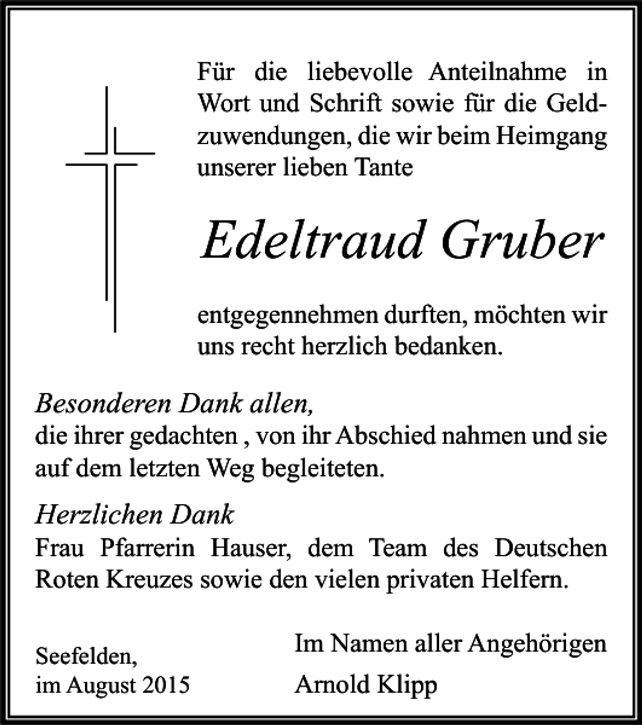 <p>Für die liebevolle Anteilnahme in<br />Wort und Schrift sowie für die Geldzuwendungen, die wir beim Heimgang<br />unserer lieben Tante</p><p>Edeltraud Gruber<br />entgegennehmen durften, möchten wir<br />uns recht herzlich bedanken.</p><p>Besonderen Dank allen,</p><p>die ihrer gedachten , von ihr Abschied nahmen und sie<br />auf dem letzten Weg begleiteten.</p><p>Herzlichen Dank</p><p>Frau Pfarrerin Hauser, dem Team des Deutschen<br />Roten Kreuzes sowie den vielen privaten Helfern.<br />Seefelden,<br />im August 2015</p><p>Im Namen aller Angehörigen<br />Arnold Klipp</p>