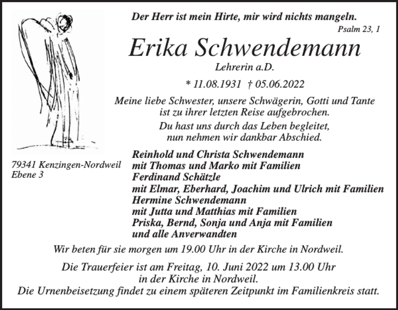 <p>Der Herr ist mein Hirte, mir wird nichts mangeln.<br />Psalm 23, 1</p><p>Erika Schwendemann<br />Lehrerin a.D.<br />* 11.08.1931 † 05.06.2022<br />Meine liebe Schwester, unsere Schwägerin, Gotti und Tante<br />ist zu ihrer letzten Reise aufgebrochen.<br />Du hast uns durch das Leben begleitet,<br />nun nehmen wir dankbar Abschied.<br />Reinhold und Christa Schwendemann<br />mit Thomas und Marko mit Familien<br />Ferdinand Schätzle<br />mit Elmar, Eberhard, Joachim und Ulrich mit Familien<br />Hermine Schwendemann<br />mit Jutta und Matthias mit Familien<br />Priska, Bernd, Sonja und Anja mit Familien<br />und alle Anverwandten<br />Wir beten für sie morgen um 19.00 Uhr in der Kirche in Nordweil.</p><p>79341 Kenzingen-Nordweil<br />Ebene 3</p><p>Die Trauerfeier ist am Freitag, 10. Juni 2022 um 13.00 Uhr<br />in der Kirche in Nordweil.<br />Die Urnenbeisetzung findet zu einem späteren Zeitpunkt im Familienkreis statt.</p>