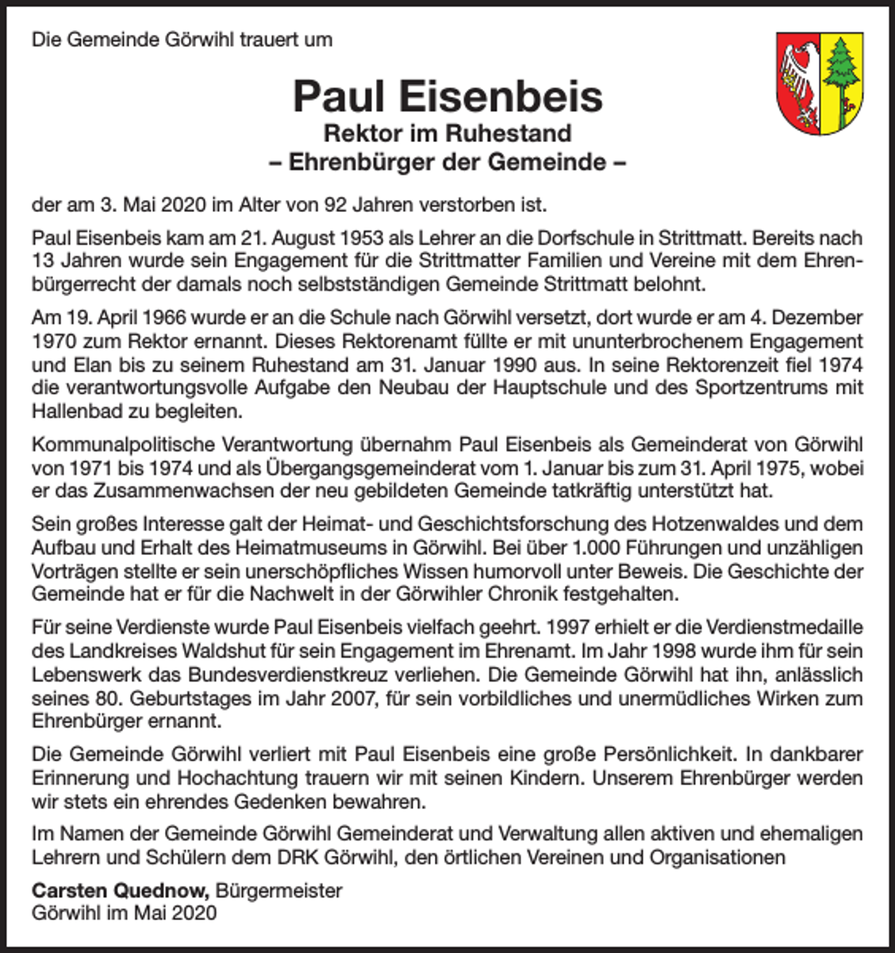 <p>Die Gemeinde Görwihl trauert um</p><p>Paul Eisenbeis</p><p>Rektor im Ruhestand<br />– Ehrenbürger der Gemeinde –<br />der am 3. Mai 2020 im Alter von 92 Jahren verstorben ist.<br />Paul Eisenbeis kam am 21. August 1953 als Lehrer an die Dorfschule in Strittmatt. Bereits nach<br />13 Jahren wurde sein Engagement für die Strittmatter Familien und Vereine mit dem Ehrenbürgerrecht der damals noch selbstständigen Gemeinde Strittmatt belohnt.<br />Am 19. April 1966 wurde er an die Schule nach Görwihl versetzt, dort wurde er am 4. Dezember<br />1970 zum Rektor ernannt. Dieses Rektorenamt füllte er mit ununterbrochenem Engagement<br />und Elan bis zu seinem Ruhestand am 31. Januar 1990 aus. In seine Rektorenzeit fiel 1974<br />die verantwortungsvolle Aufgabe den Neubau der Hauptschule und des Sportzentrums mit<br />Hallenbad zu begleiten.<br />Kommunalpolitische Verantwortung übernahm Paul Eisenbeis als Gemeinderat von Görwihl<br />von 1971 bis 1974 und als Übergangsgemeinderat vom 1. Januar bis zum 31. April 1975, wobei<br />er das Zusammenwachsen der neu gebildeten Gemeinde tatkräftig unterstützt hat.<br />Sein großes Interesse galt der Heimat- und Geschichtsforschung des Hotzenwaldes und dem<br />Aufbau und Erhalt des Heimatmuseums in Görwihl. Bei über 1.000 Führungen und unzähligen<br />Vorträgen stellte er sein unerschöpfliches Wissen humorvoll unter Beweis. Die Geschichte der<br />Gemeinde hat er für die Nachwelt in der Görwihler Chronik festgehalten.<br />Für seine Verdienste wurde Paul Eisenbeis vielfach geehrt. 1997 erhielt er die Verdienstmedaille<br />des Landkreises Waldshut für sein Engagement im Ehrenamt. Im Jahr 1998 wurde ihm für sein<br />Lebenswerk das Bundesverdienstkreuz verliehen. Die Gemeinde Görwihl hat ihn, anlässlich<br />seines 80. Geburtstages im Jahr 2007, für sein vorbildliches und unermüdliches Wirken zum<br />Ehrenbürger ernannt.<br />Die Gemeinde Görwihl verliert mit Paul Eisenbeis eine große Persönlichkeit. In dankbarer<br />Erinnerung und Hochachtung trauern wir mit seinen Kindern. Unserem Ehrenbürger werden<br />wir stets ein ehrendes Gedenken bewahren.<br />Im Namen der Gemeinde Görwihl Gemeinderat und Verwaltung allen aktiven und ehemaligen<br />Lehrern und Schülern dem DRK Görwihl, den örtlichen Vereinen und Organisationen<br />Carsten Quednow, Bürgermeister<br />Görwihl im Mai 2020</p>