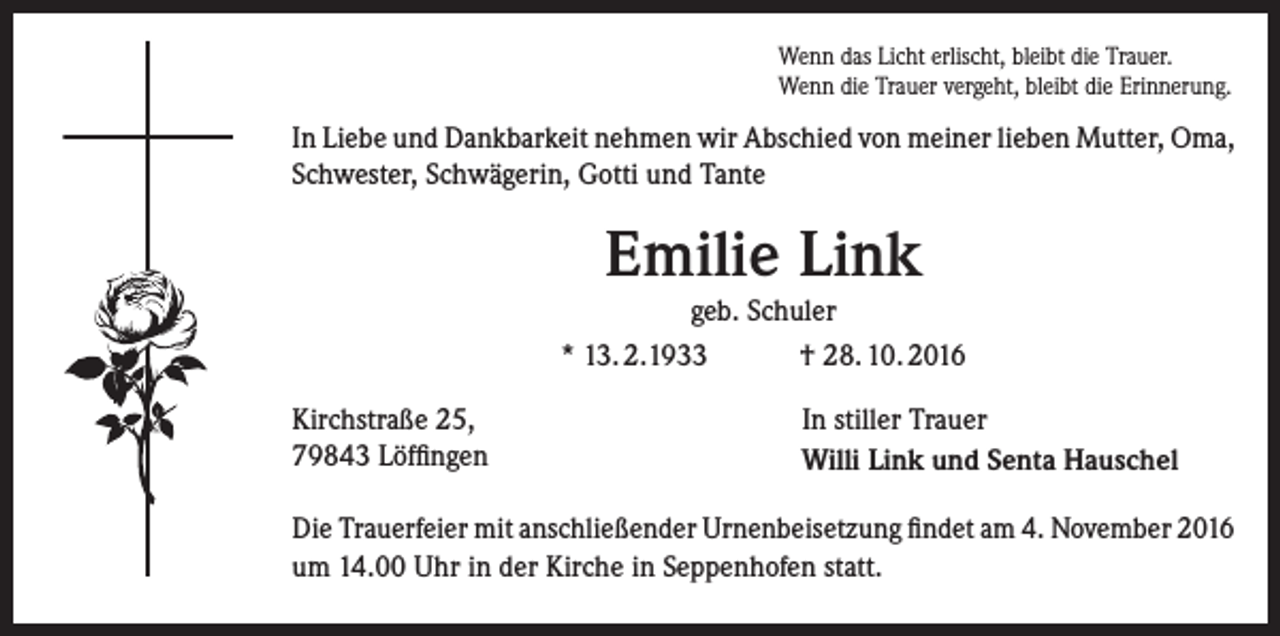 <p>Wenn das Licht erlischt, bleibt die Trauer.<br />Wenn die Trauer vergeht, bleibt die Erinnerung.</p><p>In Liebe und Dankbarkeit nehmen wir Abschied von meiner lieben Mutter, Oma,<br />Schwester, Schwägerin, Gotti und Tante</p><p>Emilie Link<br />geb. Schuler<br />* 13. 2.1933<br />† 28. 10. 2016<br />Kirchstraße 25,<br />79843 Löffingen</p><p>In stiller Trauer<br />Willi Link und Senta Hauschel</p><p>Die Trauerfeier mit anschließender Urnenbeisetzung findet am 4. November 2016<br />um 14.00 Uhr in der Kirche in Seppenhofen statt.</p>