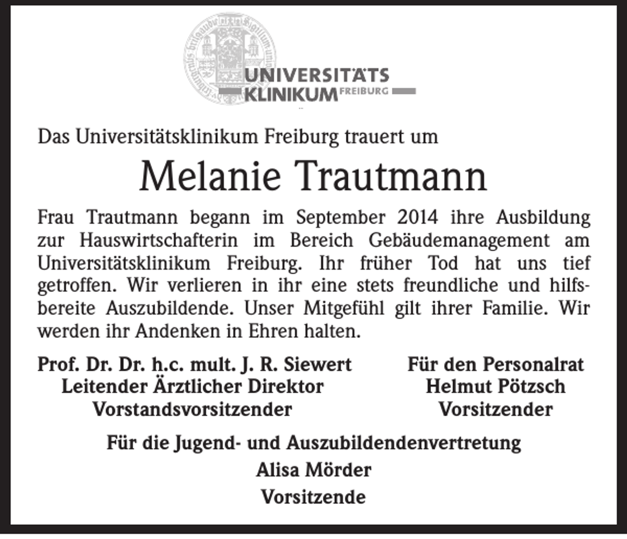 <p>Das Universitätsklinikum Freiburg trauert um</p><p>Melanie Trautmann<br />Frau Trautmann begann im September 2014 ihre Ausbildung<br />zur Hauswirtschafterin im Bereich Gebäudemanagement am<br />Universitätsklinikum Freiburg. Ihr früher Tod hat uns tief<br />getroffen. Wir verlieren in ihr eine stets freundliche und hilfsbereite Auszubildende. Unser Mitgefühl gilt ihrer Familie. Wir<br />werden ihr Andenken in Ehren halten.<br />Prof. Dr. Dr. h.c. mult. J. R. Siewert<br />Leitender Ärztlicher Direktor</p><p>Vorstandsvorsitzender</p><p>Für den Personalrat<br />Helmut Pötzsch<br />Vorsitzender</p><p>Für die Jugend- und Auszubildendenvertretung<br />Alisa Mörder<br />Vorsitzende</p>