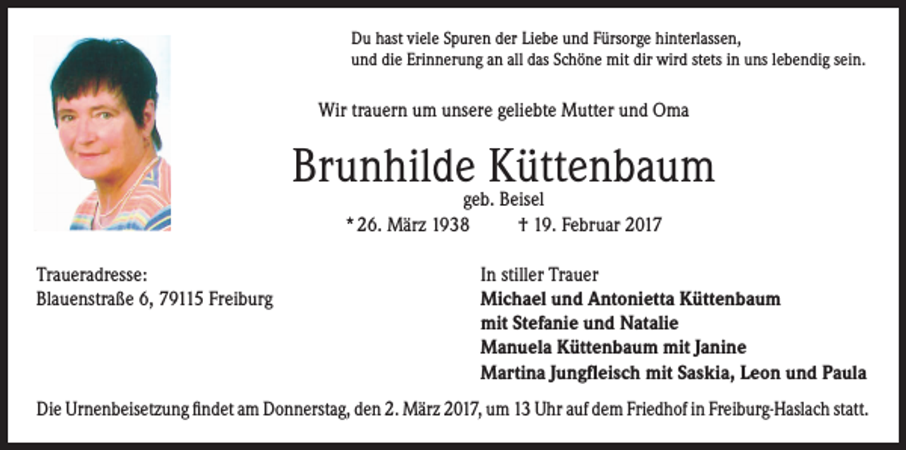 <p>Du hast viele Spuren der Liebe und Fürsorge hinterlassen,<br />und die Erinnerung an all das Schöne mit dir wird stets in uns lebendig sein.</p><p>Wir trauern um unsere geliebte Mutter und Oma</p><p>Brunhildegeb.Küttenbaum<br />Beisel<br />* 26. März 1938<br />Traueradresse:<br />Blauenstraße 6, 79115 Freiburg</p><p>† 19. Februar 2017<br />In stiller Trauer<br />Michael und Antonietta Küttenbaum<br />mit Stefanie und Natalie<br />Manuela Küttenbaum mit Janine<br />Martina Jungfleisch mit Saskia, Leon und Paula</p><p>Die Urnenbeisetzung findet am Donnerstag, den 2. März 2017, um 13 Uhr auf dem Friedhof in Freiburg-Haslach statt.</p>
