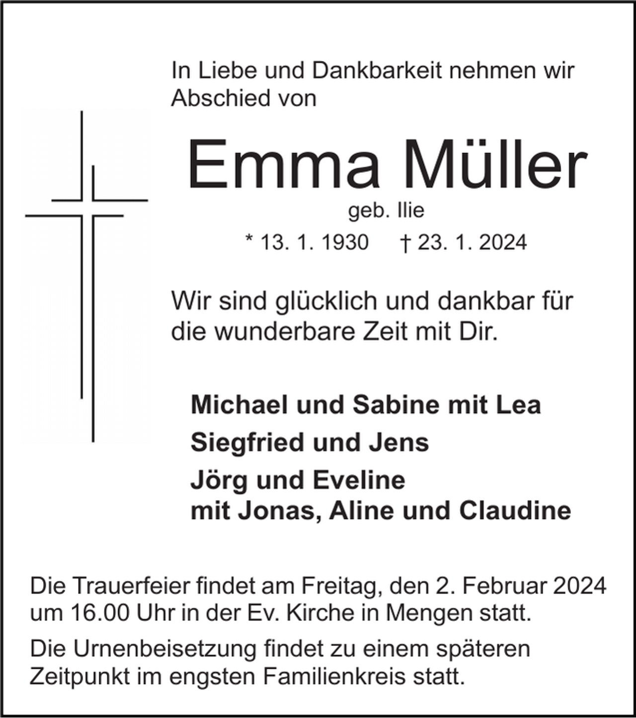 <p>In Liebe und Dankbarkeit nehmen wir<br />Abschied von</p><p>Emma Müller<br />geb. Ilie<br />* 13. 1. 1930 † 23. 1. 2024</p><p>Wir sind glücklich und dankbar für<br />die wunderbare Zeit mit Dir.<br />Michael und Sabine mit Lea<br />Siegfried und Jens<br />Jörg und Eveline<br />mit Jonas, Aline und Claudine<br />Die Trauerfeier findet am Freitag, den 2. Februar 2024<br />um 16.00 Uhr in der Ev. Kirche in Mengen statt.<br />Die Urnenbeisetzung findet zu einem späteren<br />Zeitpunkt im engsten Familienkreis statt.</p>