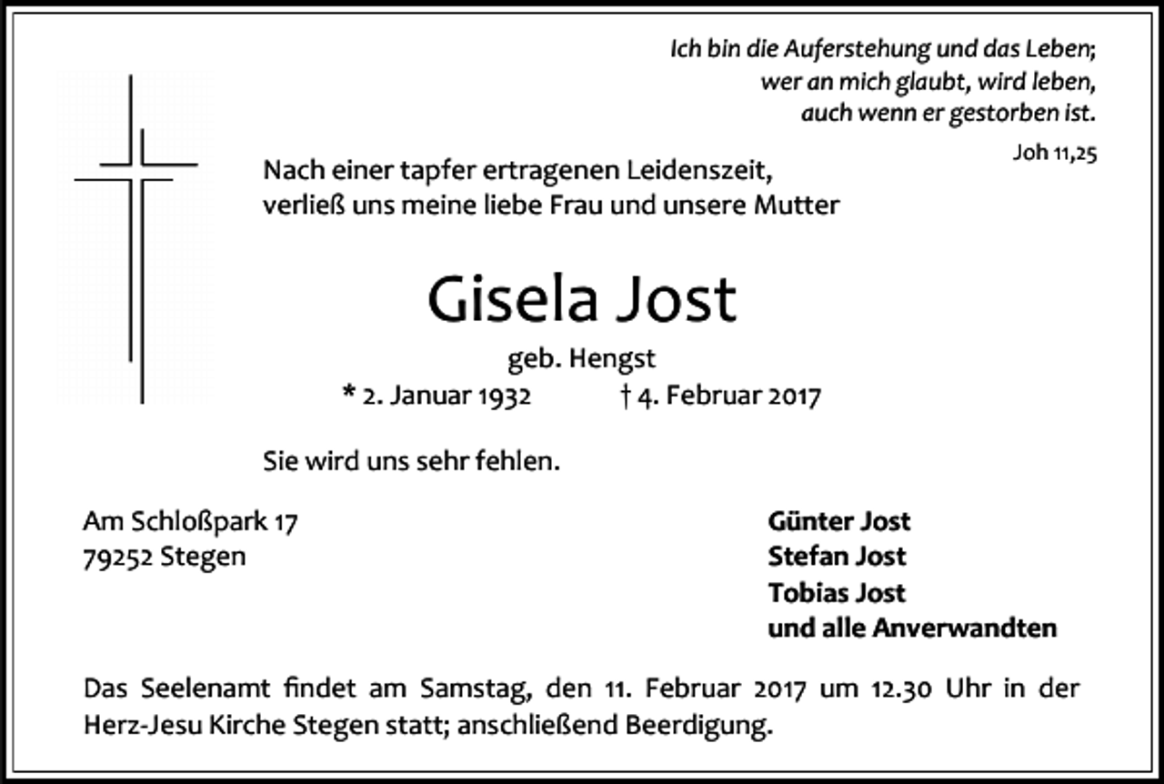 <p>Ich bin die Auferstehung und das Leben;<br />wer an mich glaubt, wird leben,<br />auch wenn er gestorben ist.</p><p>Nach einer tapfer ertragenen Leidenszeit,<br />verließ uns meine liebe Frau und unsere Mutter</p><p>Joh 11,25</p><p>Gisela Jost</p><p>geb. Hengst<br />* 2. Januar 1932<br />† 4. Februar 2017<br />Sie wird uns sehr fehlen.<br />Am Schloßpark 19252 Stegen</p><p>Günter Jost<br />Stefan Jost<br />Tobias Jost<br />und alle Anverwandten</p><p>Das Seelenamt findet am Samstag, den 11. Februar 2017 um 12.30 Uhr in der<br />Herz-Jesu Kirche Stegen statt; anschließend Beerdigung.</p>