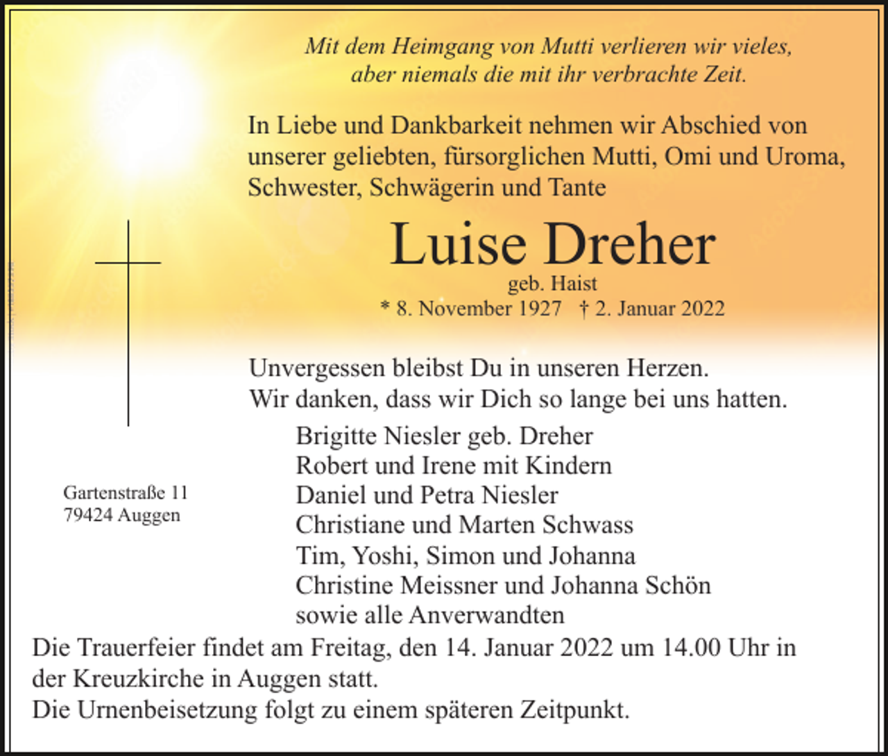<p>Mit dem Heimgang von Mutti verlieren wir vieles,<br />aber niemals die mit ihr verbrachte Zeit.</p><p>In Liebe und Dankbarkeit nehmen wir Abschied von<br />unserer geliebten, fürsorglichen Mutti, Omi und Uroma,<br />Schwester, Schwägerin und Tante</p><p>Luise Dreher</p><p>geb. Haist<br />* 8. November 1927 † 2. Januar 2022</p><p>Unvergessen bleibst Du in unseren Herzen.<br />Wir danken, dass wir Dich so lange bei uns hatten.<br />Brigitte Niesler geb. Dreher<br />Robert und Irene mit Kindern<br />Gartenstraße 11<br />Daniel und Petra Niesler<br />79424 Auggen<br />Christiane und Marten Schwass<br />Tim, Yoshi, Simon und Johanna<br />Christine Meissner und Johanna Schön<br />sowie alle Anverwandten<br />Die Trauerfeier findet am Freitag, den 14. Januar 2022 um 14.00 Uhr in<br />der Kreuzkirche in Auggen statt.<br />Die Urnenbeisetzung folgt zu einem späteren Zeitpunkt.</p>