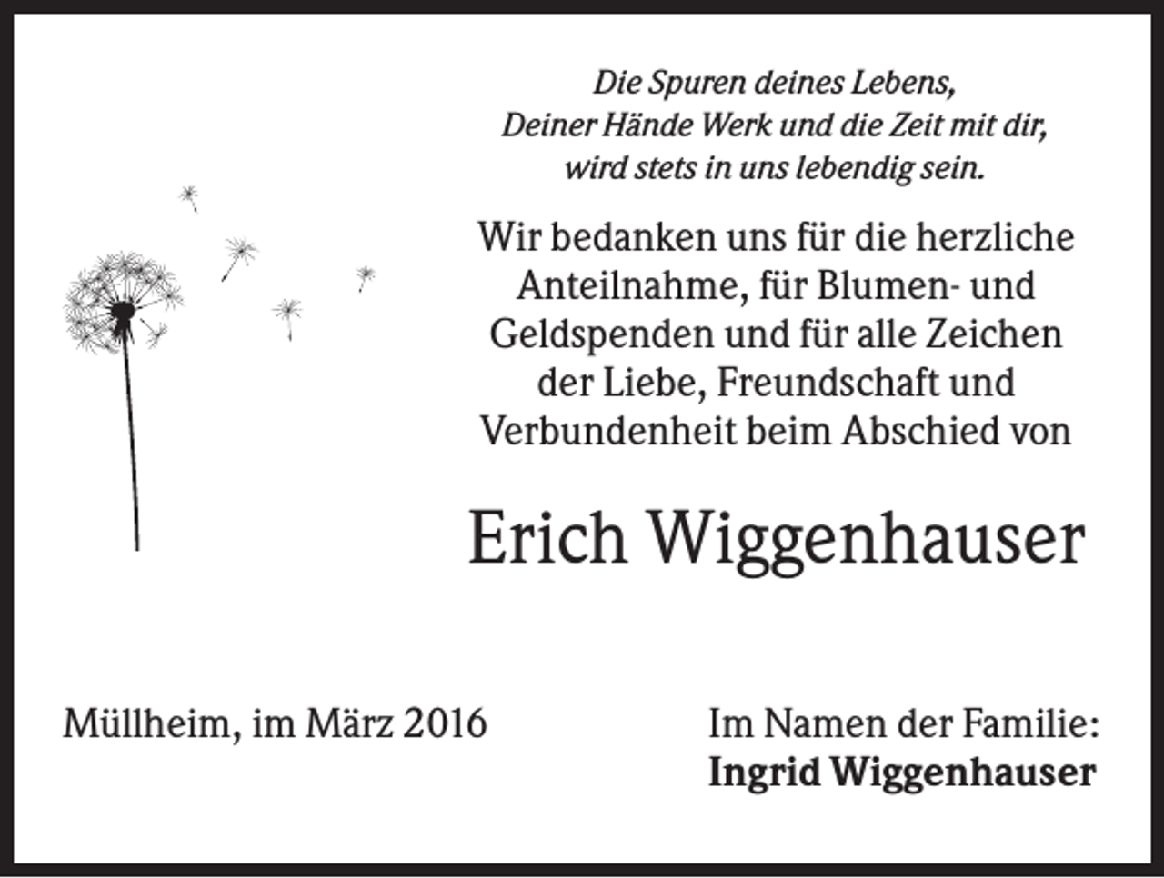 <p>Die Spuren deines Lebens,<br />Deiner Hände Werk und die Zeit mit dir,<br />wird stets in uns lebendig sein.</p><p>Wir bedanken uns für die herzliche<br />Anteilnahme, für Blumen- und<br />Geldspenden und für alle Zeichen<br />der Liebe, Freundschaft und<br />Verbundenheit beim Abschied von</p><p>Erich Wiggenhauser<br />Müllheim, im März 2016</p><p>Im Namen der Familie:<br />Ingrid Wiggenhauser</p>