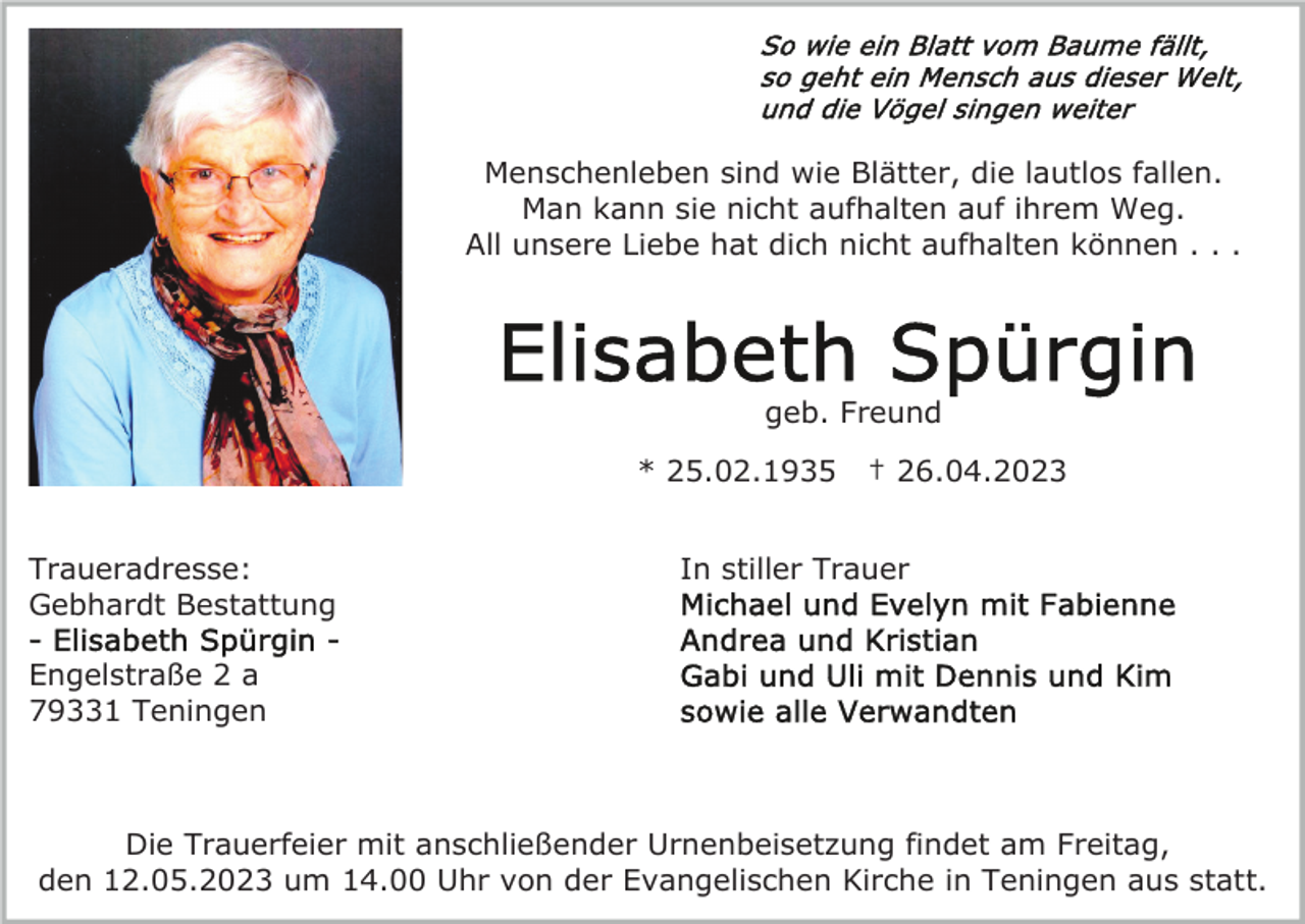 <p>Menschenleben sind wie Blätter, die lautlos fallen.<br />Man kann sie nicht aufhalten auf ihrem Weg.<br />All unsere Liebe hat dich nicht aufhalten können . . .</p><p>geb. Freund<br />* 25.02.1935<br />Traueradresse:<br />Gebhardt Bestattung</p><p>† 26.04.2023</p><p>In stiller Trauer</p><p>Engelstraße 2 a<br />79331 Teningen</p><p>Die Trauerfeier mit anschließender Urnenbeisetzung findet am Freitag,<br />den 12.05.2023 um 14.00 Uhr von der Evangelischen Kirche in Teningen aus statt.</p>