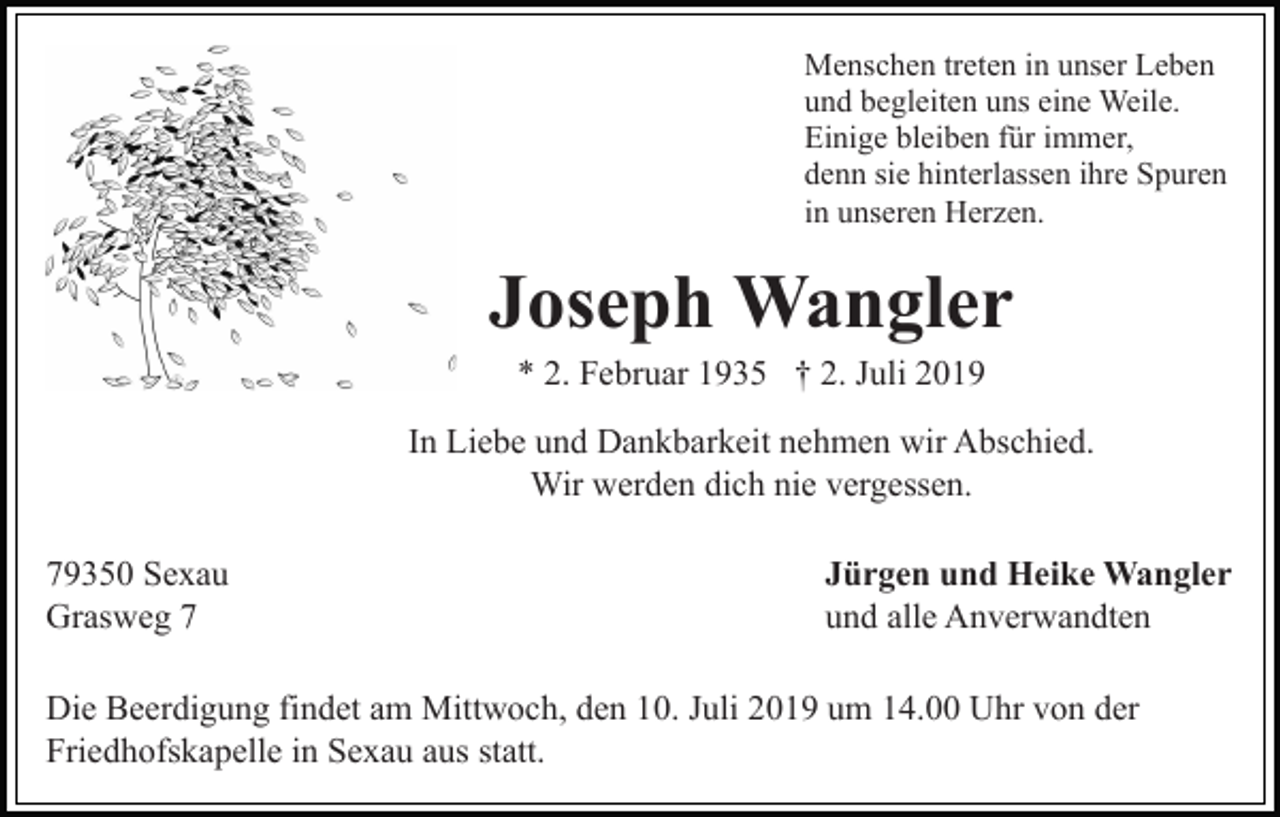 <p>Menschen treten in unser Leben<br />und begleiten uns eine Weile.<br />Einige bleiben für immer,<br />denn sie hinterlassen ihre Spuren<br />in unseren Herzen.</p><p>Joseph Wangler<br />* 2. Februar 1935 † 2. Juli 2019<br />In Liebe und Dankbarkeit nehmen wir Abschied.<br />Wir werden dich nie vergessen.<br />79350 Sexau<br />Grasweg 7</p><p>Jürgen und Heike Wangler<br />und alle Anverwandten</p><p>Die Beerdigung findet am Mittwoch, den 10. Juli 2019 um 14.00 Uhr von der<br />Friedhofskapelle in Sexau aus statt.</p>