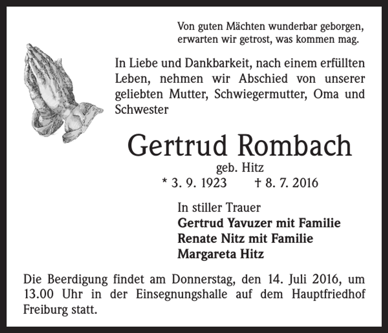 <p>Von guten Mächten wunderbar geborgen,<br />erwarten wir getrost, was kommen mag.</p><p>In Liebe und Dankbarkeit, nach einem erfüllten<br />Leben, nehmen wir Abschied von unserer<br />­geliebten Mutter, Schwiegermutter, Oma und<br />Schwester</p><p>Gertrud Rombach<br />geb. Hitz<br />* 3. 9. 1923 † 8. 7. 2016</p><p>In stiller Trauer<br />Gertrud Yavuzer mit Familie<br />Renate Nitz mit Familie<br />Margareta Hitz<br />Die Beerdigung findet am Donnerstag, den 14. Juli 2016, um<br />13.00 Uhr in der Einsegnungshalle auf dem Hauptfriedhof<br />­Freiburg statt.</p>