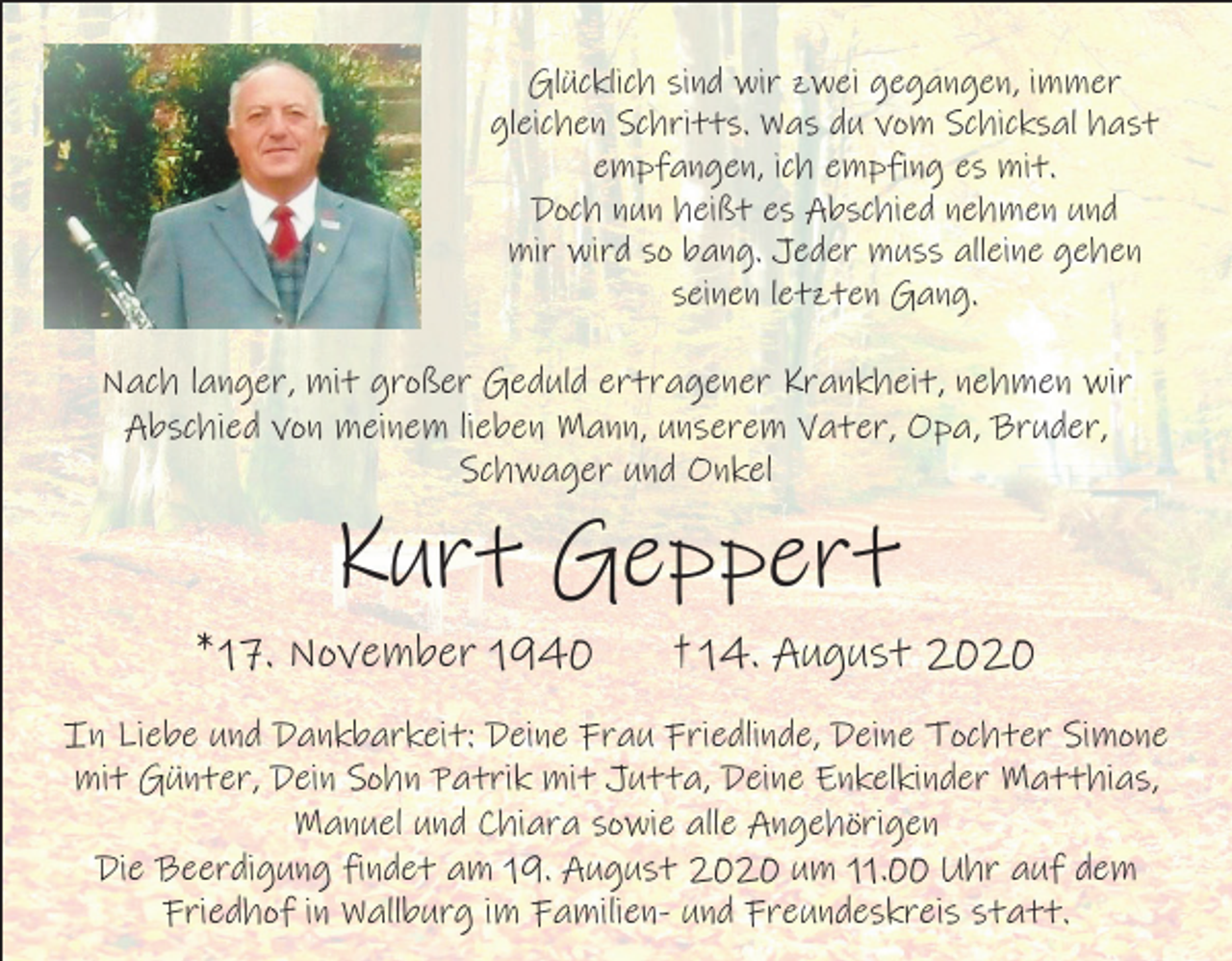 <p>Glücklich sind wir zwei gegangen, immer<br />gleichen Schritts. Was du vom Schicksal hast<br />empfangen, ich empfing es mit.<br />Doch nun heißt es Abschied nehmen und<br />mir wird so bang. Jeder muss alleine gehen<br />seinen letzten Gang.</p><p>Nach langer, mit großer Geduld ertragener Krankheit, nehmen wir<br />Abschied von meinem lieben Mann, unserem Vater, Opa, Bruder,<br />Schwager und Onkel</p><p>Kurt Geppert<br />* 17. November 1940</p><p>† 14. August 2020</p><p>In Liebe und Dankbarkeit: Deine Frau Friedlinde, Deine Tochter Simone<br />mit Günter, Dein Sohn Patrik mit Jutta, Deine Enkelkinder Matthias,<br />Manuel und Chiara sowie alle Angehörigen<br />Die Beerdigung findet am 19. August 2020 um 11.00 Uhr auf dem<br />Friedhof in Wallburg im Familien- und Freundeskreis statt.</p>