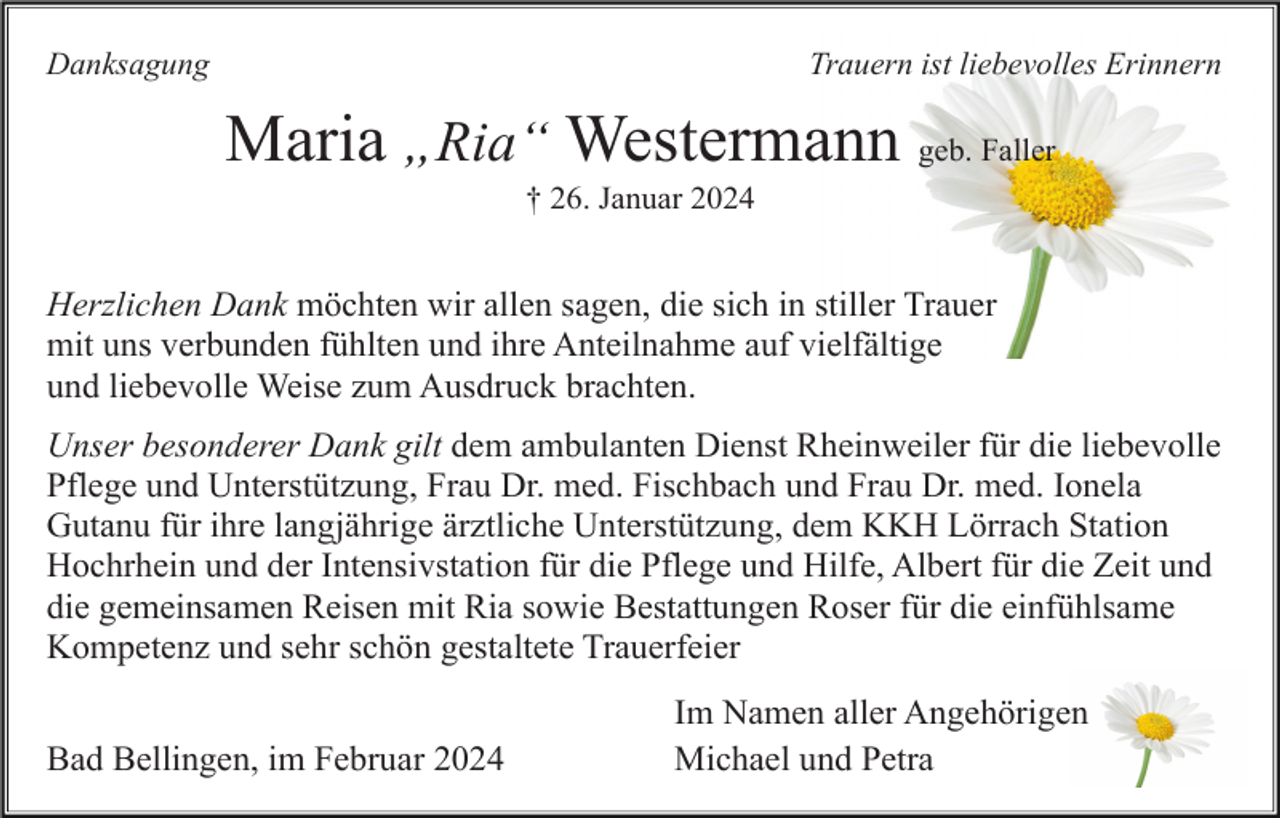 <p>Danksagung</p><p>Trauern ist liebevolles Erinnern</p><p>Maria „Ria“ Westermann geb. Faller<br />† 26. Januar 2024</p><p>Herzlichen Dank möchten wir allen sagen, die sich in stiller Trauer<br />mit uns verbunden fühlten und ihre Anteilnahme auf vielfältige<br />und liebevolle Weise zum Ausdruck brachten.<br />Unser besonderer Dank gilt dem ambulanten Dienst Rheinweiler für die liebevolle<br />Pflege und Unterstützung, Frau Dr. med. Fischbach und Frau Dr. med. Ionela<br />Gutanu für ihre langjährige ärztliche Unterstützung, dem KKH Lörrach Station<br />Hochrhein und der Intensivstation für die Pflege und Hilfe, Albert für die Zeit und<br />die gemeinsamen Reisen mit Ria sowie Bestattungen Roser für die einfühlsame<br />Kompetenz und sehr schön gestaltete Trauerfeier<br />Bad Bellingen, im Februar 2024</p><p>Im Namen aller Angehörigen<br />Michael und Petra</p>