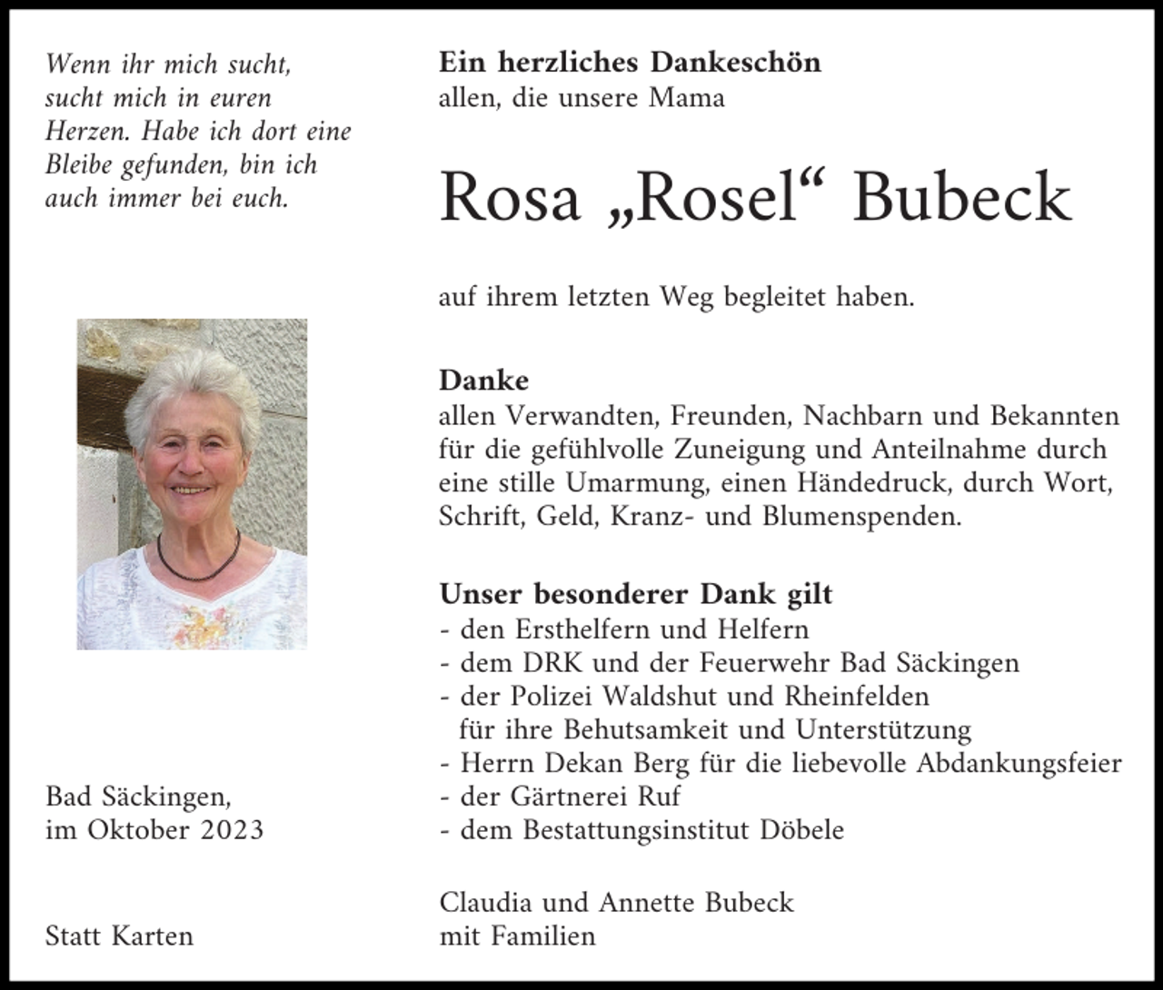 <p>Wenn ihr mich sucht,<br />sucht mich in euren<br />Herzen. Habe ich dort eine<br />Bleibe gefunden, bin ich<br />auch immer bei euch.</p><p>Ein herzliches Dankeschön<br />allen, die unsere Mama</p><p>Rosa „Rosel“ Bubeck<br />auf ihrem letzten Weg begleitet haben.</p><p>Danke<br />allen Verwandten, Freunden, Nachbarn und Bekannten<br />für die gefühlvolle Zuneigung und Anteilnahme durch<br />eine stille Umarmung, einen Händedruck, durch Wort,<br />Schrift, Geld, Kranz- und Blumenspenden.</p><p>Bad Säckingen,<br />im Oktober 2023</p><p>Unser besonderer Dank gilt<br />- den Ersthelfern und Helfern<br />- dem DRK und der Feuerwehr Bad Säckingen<br />- der Polizei Waldshut und Rheinfelden<br />für ihre Behutsamkeit und Unterstützung<br />- Herrn Dekan Berg für die liebevolle Abdankungsfeier<br />- der Gärtnerei Ruf<br />- dem Bestattungsinstitut Döbele</p><p>Statt Karten</p><p>Claudia und Annette Bubeck<br />mit Familien</p>