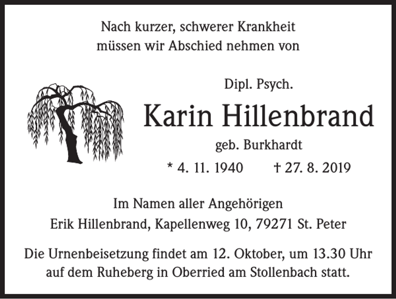<p>Nach kurzer, schwerer Krankheit<br />müssen wir Abschied nehmen von<br />Dipl. Psych.</p><p>Karin Hillenbrand<br />geb. Burkhardt<br />* 4. 11. 1940 † 27. 8. 2019<br />Im Namen aller Angehörigen<br />Erik Hillenbrand, Kapellenweg 10, 79271 St. Peter<br />Die Urnenbeisetzung findet am 12. Oktober, um 13.30 Uhr<br />auf dem Ruheberg in Oberried am Stollenbach statt.</p>