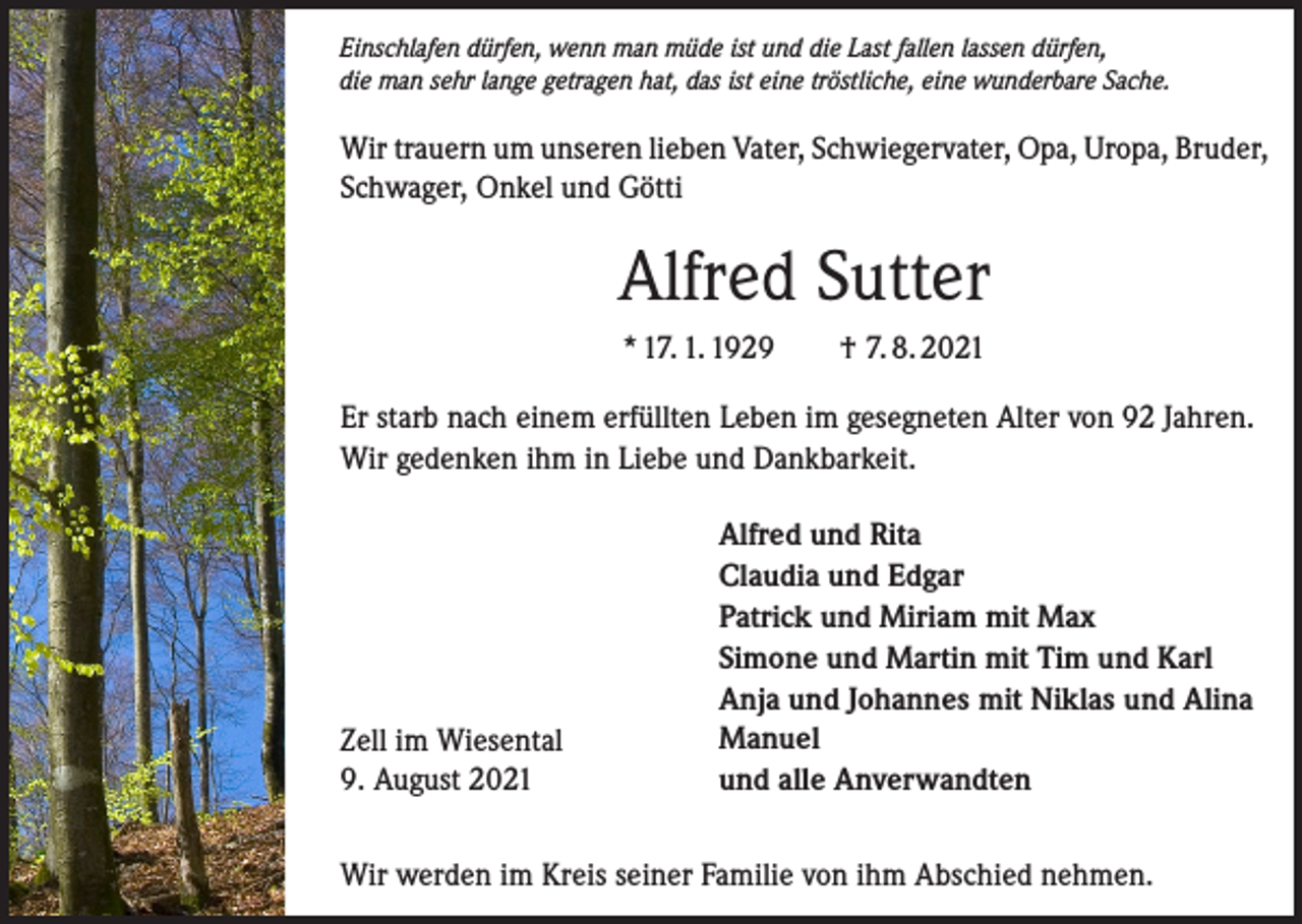 <p>Einschlafen dürfen, wenn man müde ist und die Last fallen lassen dürfen,<br />die man sehr lange getragen hat, das ist eine tröstliche, eine wunderbare Sache.</p><p>Wir trauern um unseren lieben Vater, Schwiegervater, Opa, Uropa, Bruder,<br />Schwager, Onkel und Götti</p><p>Alfred Sutter<br />* 17. 1. 1929 † 7. 8. 2021<br />Er starb nach einem erfüllten Leben im gesegneten Alter von 92 Jahren.<br />Wir gedenken ihm in Liebe und Dankbarkeit.</p><p>Zell im Wiesental<br />9. August 2021</p><p>Alfred und Rita<br />Claudia und Edgar<br />Patrick und Miriam mit Max<br />Simone und Martin mit Tim und Karl<br />Anja und Johannes mit Niklas und Alina<br />Manuel<br />und alle Anverwandten</p><p>Wir werden im Kreis seiner Familie von ihm Abschied nehmen.</p>