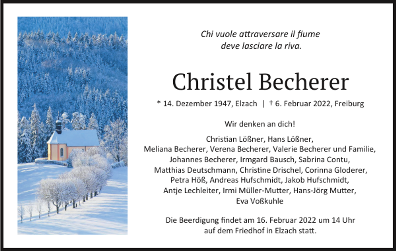 <p>Chi vuole attraversare il ﬁume<br />deve lasciare la riva.</p><p>Christel Becherer<br />* 14. Dezember 1947, Elzach | † 6. Februar 2022, Freiburg<br />Wir denken an dich!<br />Christian Lößner, Hans Lößner,<br />Meliana Becherer, Verena Becherer, Valerie Becherer und Familie,<br />Johannes Becherer, Irmgard Bausch, Sabrina Contu,<br />Matthias Deutschmann, Christine Drischel, Corinna Gloderer,<br />Petra Höß, Andreas Hufschmidt, Jakob Hufschmidt,<br />Antje Lechleiter, Irmi Müller-Mutter, Hans-Jörg Mutter,<br />Eva Voßkuhle<br />Die Beerdigung ﬁndet am 16. Februar 2022 um 14 Uhr<br />auf dem Friedhof in Elzach statt.</p>