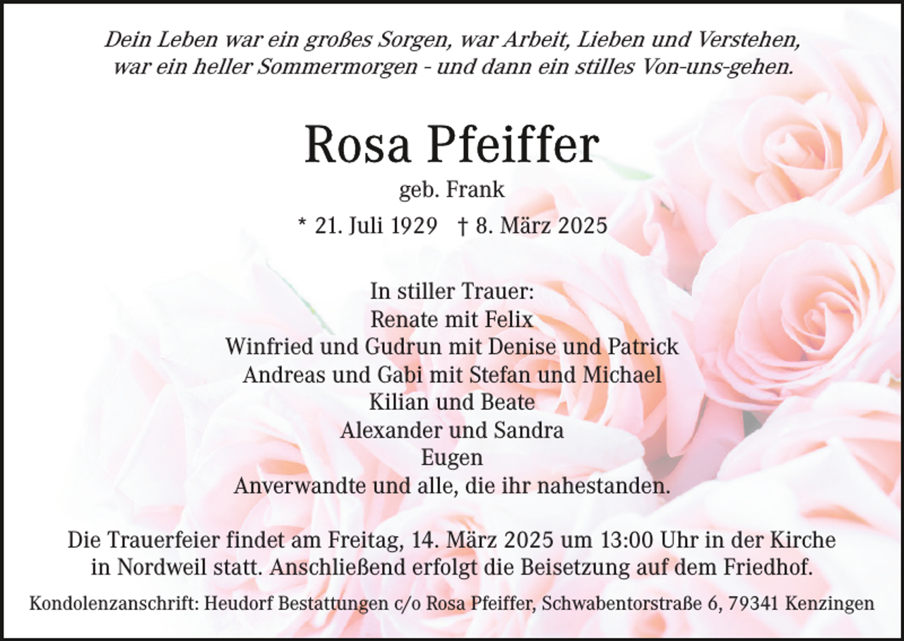 <p>Dein Leben war ein großes Sorgen, war Arbeit, Lieben und Verstehen,<br />war ein heller Sommermorgen - und dann ein stilles Von-uns-gehen.</p><p>geb. Frank<br />* 21. Juli 1929 † 8. März 2025<br />In stiller Trauer:<br />Renate mit Felix<br />Winfried und Gudrun mit Denise und Patrick<br />Andreas und Gabi mit Stefan und Michael<br />Kilian und Beate<br />Alexander und Sandra<br />Eugen<br />Anverwandte und alle, die ihr nahestanden.<br />Die Trauerfeier findet am Freitag, 14. März 2025 um 13:00 Uhr in der Kirche<br />in Nordweil statt. Anschließend erfolgt die Beisetzung auf dem Friedhof.<br />Kondolenzanschrift: Heudorf Bestattungen c/o Rosa Pfeiffer, Schwabentorstraße 6, 79341 Kenzingen</p>