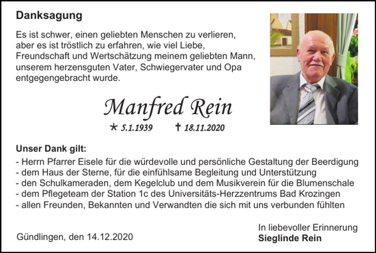 <p>Danksagung<br />Es ist schwer, einen geliebten Menschen zu verlieren,<br />aber es ist tröstlich zu erfahren, wie viel Liebe,<br />Freundschaft und Wertschätzung meinem geliebten Mann,<br />unserem herzensguten Vater, Schwiegervater und Opa<br />entgegengebracht wurde.</p><p>Manfred Rein<br /> 5.1.1939</p><p> 18.11.2020</p><p>Unser Dank gilt:<br />- Herrn Pfarrer Eisele für die würdevolle und persönliche Gestaltung der Beerdigung<br />- dem Haus der Sterne, für die einfühlsame Begleitung und Unterstützung<br />- den Schulkameraden, dem Kegelclub und dem Musikverein für die Blumenschale<br />- dem Pflegeteam der Station 1c des Universitäts-Herzzentrums Bad Krozingen<br />- allen Freunden, Bekannten und Verwandten die sich mit uns verbunden fühlten<br />Gündlingen, den 14.12.2020</p><p>In liebevoller Erinnerung<br />Sieglinde Rein</p>