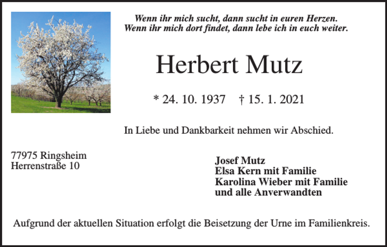<p>Wenn ihr mich sucht, dann sucht in euren Herzen.<br />Wenn ihr mich dort findet, dann lebe ich in euch weiter.</p><p>Herbert Mutz<br />* 24. 10. 1937</p><p>† 15. 1. 2021</p><p>In Liebe und Dankbarkeit nehmen wir Abschied.<br />77975 Ringsheim<br />Herrenstraße 10</p><p>Josef Mutz<br />Elsa Kern mit Familie<br />Karolina Wieber mit Familie<br />und alle Anverwandten</p><p>Aufgrund der aktuellen Situation erfolgt die Beisetzung der Urne im Familienkreis.</p>