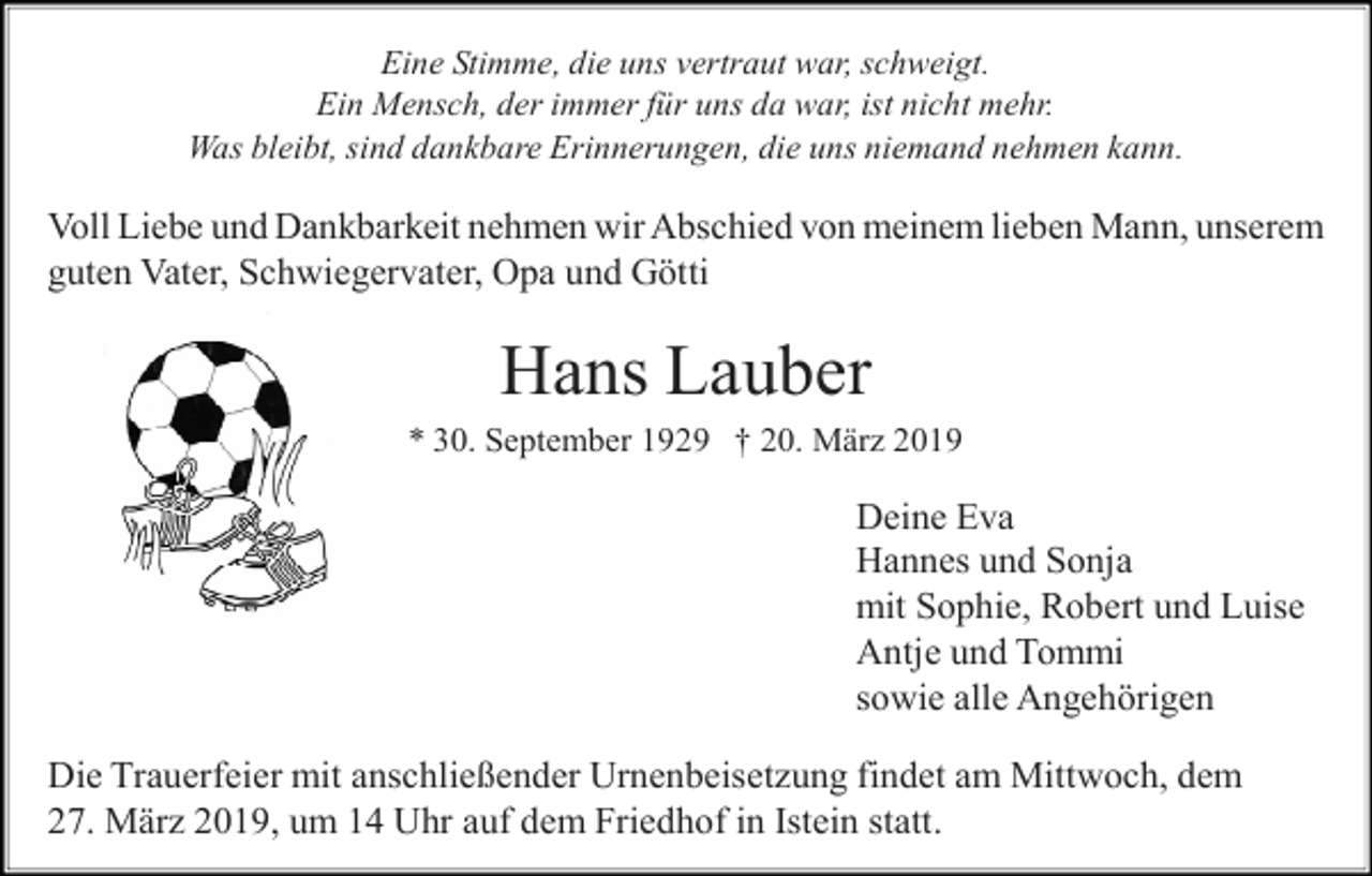 <p>Eine Stimme, die uns vertraut war, schweigt.<br />Ein Mensch, der immer für uns da war, ist nicht mehr.<br />Was bleibt, sind dankbare Erinnerungen, die uns niemand nehmen kann.</p><p>Voll Liebe und Dankbarkeit nehmen wir Abschied von meinem lieben Mann, unserem<br />guten Vater, Schwiegervater, Opa und Götti</p><p>Hans Lauber<br />* 30. September 1929 † 20. März 2019</p><p>Deine Eva<br />Hannes und Sonja<br />mit Sophie, Robert und Luise<br />Antje und Tommi<br />sowie alle Angehörigen<br />Die Trauerfeier mit anschließender Urnenbeisetzung findet am Mittwoch, dem<br />27. März 2019, um 14 Uhr auf dem Friedhof in Istein statt.</p>