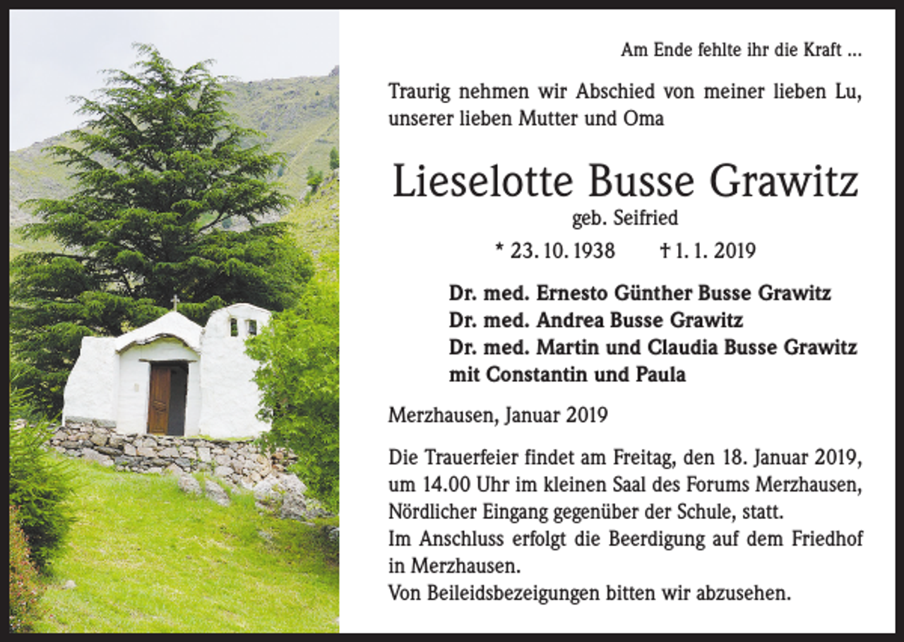 <p>Am Ende fehlte ihr die Kraft ...</p><p>Traurig nehmen wir Abschied von meiner lieben Lu,<br />unserer lieben Mutter und Oma</p><p>Lieselotte Busse Grawitz<br />geb. Seifried<br />* 23. 10. 1938 † 1. 1. 2019</p><p>Dr. med. Ernesto Günther Busse Grawitz<br />Dr. med. Andrea Busse Grawitz<br />Dr. med. Martin und Claudia Busse Grawitz<br />mit Constantin und Paula<br />Merzhausen, Januar 2019<br />Die Trauerfeier findet am Freitag, den 18. Januar 2019,<br />um 14.00 Uhr im kleinen Saal des Forums Merzhausen,<br />Nördlicher Eingang gegenüber der ­Schule, statt.<br />Im Anschluss erfolgt die Beerdigung auf dem Friedhof<br />in ­Merzhausen.<br />Von Beileidsbezeigungen bitten wir abzusehen.</p>