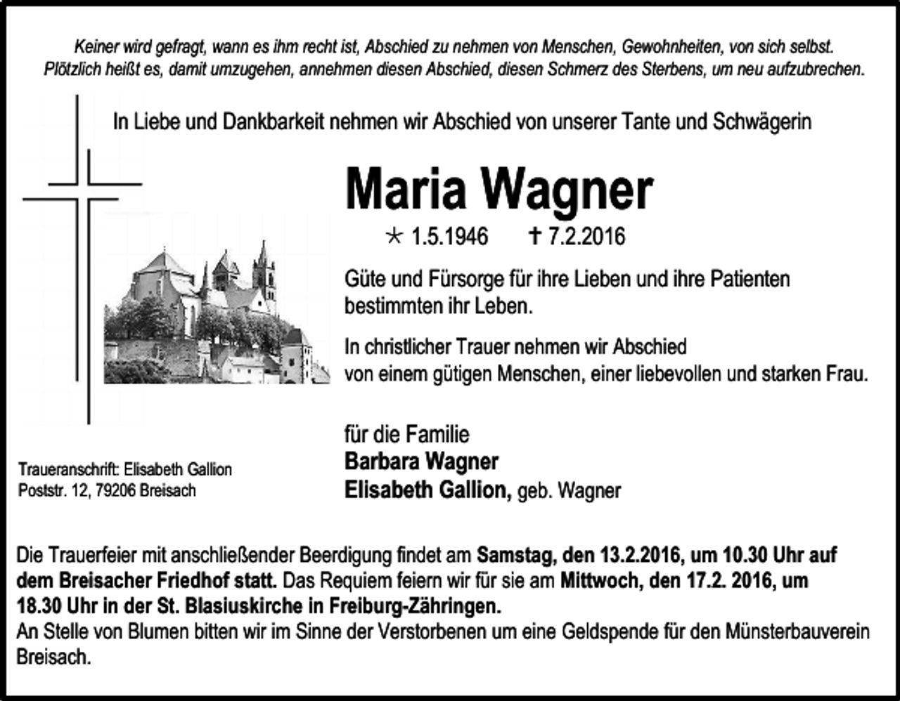 <p>Keiner wird gefragt, wann es ihm recht ist, Abschied zu nehmen von Menschen, Gewohnheiten, von sich selbst.<br />Plötzlich heißt es, damit umzugehen, annehmen diesen Abschied, diesen Schmerz des Sterbens, um neu aufzubrechen.</p><p>In Liebe und Dankbarkeit nehmen wir Abschied von unserer Tante und Schwägerin</p><p>Maria Wagner<br /> 1.5.1946</p><p> 7.2.2016</p><p>Güte und Fürsorge für ihre Lieben und ihre Patienten<br />bestimmten ihr Leben.<br />In christlicher Trauer nehmen wir Abschied<br />von einem gütigen Menschen, einer liebevollen und starken Frau.</p><p>Traueranschrift: Elisabeth Gallion<br />Poststr. 12, 79206 Breisach</p><p>für die Familie<br />Barbara Wagner<br />Elisabeth Gallion, geb. Wagner</p><p>Die Trauerfeier mit anschließender Beerdigung findet am Samstag, den 13.2.2016, um 10.30 Uhr auf<br />dem Breisacher Friedhof statt. Das Requiem feiern wir für sie am Mittwoch, den 17.2. 2016, um<br />18.30 Uhr in der St. Blasiuskirche in Freiburg-Zähringen.<br />An Stelle von Blumen bitten wir im Sinne der Verstorbenen um eine Geldspende für den Münsterbauverein<br />Breisach.</p>